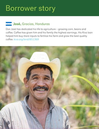 Borrower story
Don José has dedicated his life to agriculture – growing corn, beans and
coffee. Coffee has given him and his family the highest earnings. His Kiva loan
helped him buy more inputs to fertilize his farm and grow the best quality
coffee. kiva.org/lend/851369
José, Gracias, Honduras
 