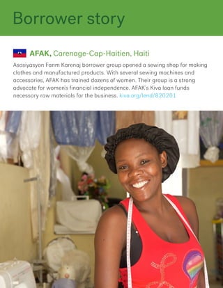 Asosiyasyon Fanm Karenaj borrower group opened a sewing shop for making
clothes and manufactured products. With several sewing machines and
accessories, AFAK has trained dozens of women. Their group is a strong
advocate for women’s financial independence. AFAK’s Kiva loan funds
necessary raw materials for the business. kiva.org/lend/820201
AFAK, Carenage-Cap-Haitien, Haiti
Borrower story
 