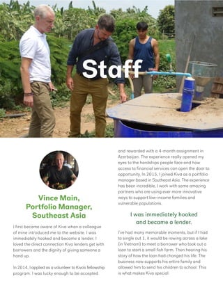 Staff
Vince Main,
Portfolio Manager,
Southeast Asia
and rewarded with a 4-month assignment in
Azerbaijan. The experience really opened my
eyes to the hardships people face and how
access to financial services can open the door to
opportunity. In 2015, I joined Kiva as a portfolio
manager based in Southeast Asia. The experience
has been incredible, I work with some amazing
partners who are using ever more innovative
ways to support low-income families and
vulnerable populations.
I’ve had many memorable moments, but if I had
to single out 1, it would be rowing across a lake
(in Vietnam) to meet a borrower who took out a
loan to start a small fish farm. Then hearing his
story of how the loan had changed his life. The
business now supports his entire family and
allowed him to send his children to school. This
is what makes Kiva special.
I first became aware of Kiva when a colleague
of mine introduced me to the website. I was
immediately hooked and became a lender. I
loved the direct connection Kiva lenders get with
borrowers and the dignity of giving someone a
hand up.
In 2014, I applied as a volunteer to Kiva’s fellowship
program. I was lucky enough to be accepted
I was immediately hooked
and became a lender.
 