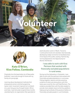 Volunteer
Kate O’Brien,
Kiva Fellow, Cambodia
adult education centre in Moshi, Tanzania.
I continued to travel and volunteer internationally,
developing a deep connection to Southeast Asia.
I first heard of Kiva after reading ‘Half the Sky:
Turning Oppression into Opportunity for
Women Worldwide.’
During my Kiva fellowship in Cambodia, I was
able to work with Kiva partners that worked with
financially excluded populations in rural areas.
Pulling together reports and documenting
evidence of what was being done with Kiva
loans was crucial for the rural Field Partners. The
evidence provided them with the data needed to
provide more catalytic loans to the Kiva platform,
helping bring hundreds of thousands of dollars to
financially excluded people in rural Cambodia.
Originally from the beachside city of Newcastle,
Australia, I was lucky enough to travel with my
family at a young age.
Learning about development methods that
empowered women and the burgeoning
‘grass-roots’ movement inspired me to embark
on a year-long journey through Eastern Africa
and India. I was fortunate to spend three months
volunteering for an organization that operated an
I was able to work with Kiva
Partners that worked with
financially excluded populations
in rural areas.
 