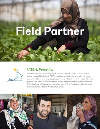 FATEN, Palestine
Lamia, Tulkarem City, Palestine
Field Partner
Palestine for Credit & Development, known as FATEN, is one of Kiva’s oldest
partners in the Middle East. FATEN has been eager to innovate with us, using
Kiva funding for new loan products such as solar loans, loans for water filtration
systems, and loans to families whose homes were destroyed by recent violence.
FATEN is also working to pass on the low cost of Kiva funds to their borrowers by
lowering interest rates for Kiva-funded loans.
 