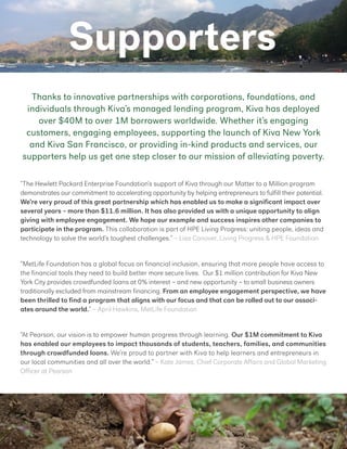 Supporters
“The Hewlett Packard Enterprise Foundation’s support of Kiva through our Matter to a Million program
demonstrates our commitment to accelerating opportunity by helping entrepreneurs to fulfill their potential.
We’re very proud of this great partnership which has enabled us to make a significant impact over
several years – more than $11.6 million. It has also provided us with a unique opportunity to align
giving with employee engagement. We hope our example and success inspires other companies to
participate in the program. This collaboration is part of HPE Living Progress: uniting people, ideas and
technology to solve the world’s toughest challenges.” – Lisa Conover, Living Progress & HPE Foundation
“​At Pearson, our vision is to empower human progress through learning.​​Our $1M commitment to Kiva
has enabled our employees to impact thousands of students, teachers, families, and communities​
through crowdfunded loans. ​We’re proud to partner with Kiva to help learners and entrepreneurs in
our local communities and all over the world.” – Kate James, Chief Corporate Affairs and Global Marketing
Officer at Pearson
“MetLife Foundation has a global focus on financial inclusion, ensuring that more people have access to
the financial tools they need to build better more secure lives. Our $1 million contribution for Kiva New
York City provides crowdfunded loans at 0% interest – and new opportunity – to small business owners
traditionally excluded from mainstream financing. From an employee engagement perspective, we have
been thrilled to find a program that aligns with our focus and that can be rolled out to our associ-
ates around the world.” – April Hawkins, MetLife Foundation
Thanks to innovative partnerships with corporations, foundations, and
individuals through Kiva’s managed lending program, Kiva has deployed
over $40M to over 1M borrowers worldwide. Whether it’s engaging
customers, engaging employees, supporting the launch of Kiva New York
and Kiva San Francisco, or providing in-kind products and services, our
supporters help us get one step closer to our mission of alleviating poverty.
 