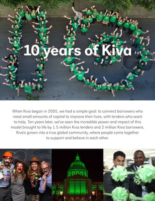 10 years of Kiva
When Kiva began in 2005, we had a simple goal: to connect borrowers who
need small amounts of capital to improve their lives, with lenders who want
to help. Ten years later, we’ve seen the incredible power and impact of this
model brought to life by 1.5 million Kiva lenders and 2 million Kiva borrowers.
Kiva’s grown into a true global community, where people come together
to support and believe in each other.
 