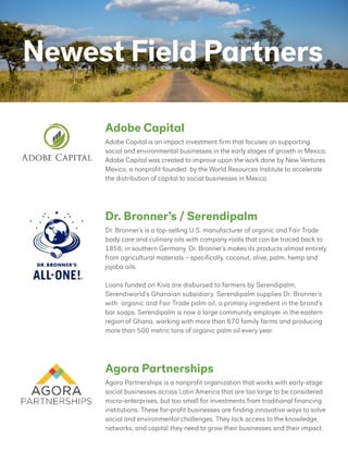 Newest Field Partners
Adobe Capital is an impact investment firm that focuses on supporting
social and environmental businesses in the early stages of growth in Mexico.
Adobe Capital was created to improve upon the work done by New Ventures
Mexico, a nonprofit founded by the World Resources Institute to accelerate
the distribution of capital to social businesses in Mexico.
Dr. Bronner’s is a top-selling U.S. manufacturer of organic and Fair Trade
body care and culinary oils with company roots that can be traced back to
1858, in southern Germany. Dr. Bronner’s makes its products almost entirely
from agricultural materials – specifically, coconut, olive, palm, hemp and
jojoba oils.
Loans funded on Kiva are disbursed to farmers by Serendipalm,
Serendiworld’s Ghanaian subsidiary. Serendipalm supplies Dr. Bronner’s
with organic and Fair Trade palm oil, a primary ingredient in the brand’s
bar soaps. Serendipalm is now a large community employer in the eastern
region of Ghana, working with more than 670 family farms and producing
more than 500 metric tons of organic palm oil every year.
Agora Partnerships is a nonprofit organization that works with early-stage
social businesses across Latin America that are too large to be considered
micro-enterprises, but too small for investments from traditional financing
institutions. These for-profit businesses are finding innovative ways to solve
social and environmental challenges. They lack access to the knowledge,
networks, and capital they need to grow their businesses and their impact.
Adobe Capital
Dr. Bronner’s / Serendipalm
Agora Partnerships
 