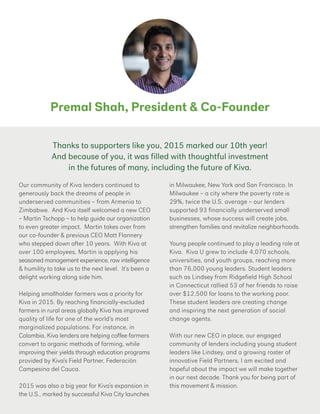 Premal Shah, President & Co-Founder
Our community of Kiva lenders continued to
generously back the dreams of people in
underserved communities – from Armenia to
Zimbabwe. And Kiva itself welcomed a new CEO
– Martin Tschopp – to help guide our organization
to even greater impact. Martin takes over from
our co-founder & previous CEO Matt Flannery
who stepped down after 10 years. With Kiva at
over 100 employees, Martin is applying his
seasoned management experience, raw intelligence
& humility to take us to the next level. It’s been a
delight working along side him.
Helping smallholder farmers was a priority for
Kiva in 2015. By reaching financially-excluded
farmers in rural areas globally Kiva has improved
quality of life for one of the world’s most
marginalized populations. For instance, in
Colombia, Kiva lenders are helping coffee farmers
convert to organic methods of farming, while
improving their yields through education programs
provided by Kiva’s Field Partner, Federación
Campesina del Cauca.
2015 was also a big year for Kiva’s expansion in
the U.S., marked by successful Kiva City launches
in Milwaukee, New York and San Francisco. In
Milwaukee – a city where the poverty rate is
29%, twice the U.S. average – our lenders
supported 93 financially underserved small
businesses, whose success will create jobs,
strengthen families and revitalize neighborhoods.
Young people continued to play a leading role at
Kiva. Kiva U grew to include 4,070 schools,
universities, and youth groups, reaching more
than 76,000 young leaders. Student leaders
such as Lindsey from Ridgefield High School
in Connecticut rallied 53 of her friends to raise
over $12,500 for loans to the working poor.
These student leaders are creating change
and inspiring the next generation of social
change agents.
With our new CEO in place, our engaged
community of lenders including young student
leaders like Lindsey, and a growing roster of
innovative Field Partners, I am excited and
hopeful about the impact we will make together
in our next decade. Thank you for being part of
this movement & mission.
Thanks to supporters like you, 2015 marked our 10th year!
And because of you, it was filled with thoughtful investment
in the futures of many, including the future of Kiva.
 