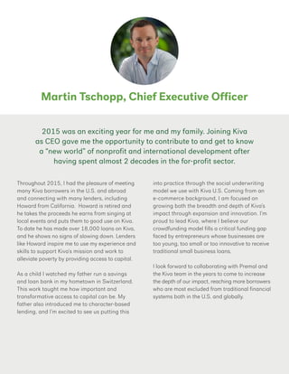 Martin Tschopp, Chief Executive Officer
Throughout 2015, I had the pleasure of meeting
many Kiva borrowers in the U.S. and abroad
and connecting with many lenders, including
Howard from California. Howard is retired and
he takes the proceeds he earns from singing at
local events and puts them to good use on Kiva.
To date he has made over 18,000 loans on Kiva,
and he shows no signs of slowing down. Lenders
like Howard inspire me to use my experience and
skills to support Kiva’s mission and work to
alleviate poverty by providing access to capital.
As a child I watched my father run a savings
and loan bank in my hometown in Switzerland.
This work taught me how important and
transformative access to capital can be. My
father also introduced me to character-based
lending, and I’m excited to see us putting this
into practice through the social underwriting
model we use with Kiva U.S. Coming from an
e-commerce background, I am focused on
growing both the breadth and depth of Kiva’s
impact through expansion and innovation. I’m
proud to lead Kiva, where I believe our
crowdfunding model fills a critical funding gap
faced by entrepreneurs whose businesses are
too young, too small or too innovative to receive
traditional small business loans.
I look forward to collaborating with Premal and
the Kiva team in the years to come to increase
the depth of our impact, reaching more borrowers
who are most excluded from traditional financial
systems both in the U.S. and globally.
2015 was an exciting year for me and my family. Joining Kiva
as CEO gave me the opportunity to contribute to and get to know
a “new world” of nonprofit and international development after
having spent almost 2 decades in the for-profit sector.
 