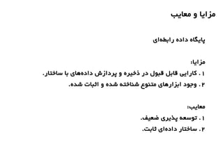 ‫معایب‬ ‫و‬ ‫مزایا‬
‫ای‬‫رابطه‬ ‫داده‬ ‫پایگاه‬
:‫مزایا‬
1.‫ساختار‬ ‫با‬ ‫های‬‫داده‬ ‫پردازش‬ ‫و‬ ‫ذخیره‬ ‫در‬ ‫قبول‬ ‫قابل‬ ‫کارایی‬ .
2.‫شده‬ ‫اثبات‬ ‫و‬ ‫شده‬ ‫شناخته‬ ‫متنوع‬ ‫ابزارهای‬ ‫وجود‬ .
:‫معایب‬
1.‫ضعیف‬ ‫پذیری‬ ‫توسعه‬ .
2.‫ثابت‬ ‫ای‬‫داده‬ ‫ساختار‬ .
 