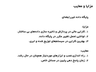 ‫معایب‬ ‫و‬ ‫مزایا‬
‫ای‬‫غیررابطه‬ ‫داده‬ ‫پایگاه‬
:‫مزایا‬
1.‫ساختار‬ ‫بی‬ ‫های‬‫داده‬ ‫سازی‬ ‫ذخیره‬ ‫و‬ ‫پردازش‬ ‫در‬ ‫عالی‬ ‫کارایی‬ .
2.‫داده‬ ‫پایگاه‬ ‫در‬ ‫مکرر‬ ‫تغییر‬ ‫تحمل‬ ‫توانایی‬ .
3.‫ابری‬ ‫و‬ ‫شده‬ ‫توزیع‬ ‫های‬‫سیستم‬ ‫در‬ ‫کارایی‬ ‫بهترین‬ .
:‫معایب‬
1.‫رشد‬ ‫حال‬ ‫در‬ ‫همچنان‬ ‫موردنیاز‬ ‫ابزارهای‬ ‫و‬ ‫اندازی،نصب‬ ‫راه‬ .
2.‫خاص‬ ‫مسائل‬ ‫در‬ ‫پایین‬ ‫دهی‬ ‫پاسخ‬ ‫زمان‬ .
 