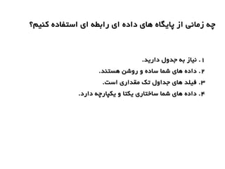 ‫کنیم؟‬ ‫استفاده‬ ‫ای‬ ‫رابطه‬ ‫ای‬ ‫داده‬ ‫های‬ ‫پایگاه‬ ‫از‬ ‫زمانی‬ ‫چه‬
1.‫دارید‬ ‫جدول‬ ‫به‬ ‫نیاز‬ .
2.‫هستند‬ ‫روشن‬ ‫و‬ ‫ساده‬ ‫شما‬ ‫های‬ ‫داده‬ .
3.‫است‬ ‫مقداری‬ ‫تک‬ ‫جداول‬ ‫های‬ ‫فیلد‬ .
4.‫دارد‬ ‫یکپارچه‬ ‫و‬ ‫یکتا‬ ‫ساختاری‬ ‫شما‬ ‫های‬ ‫داده‬ .
 