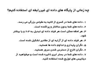 ‫کنیم؟‬ ‫استفاده‬ ‫ای‬ ‫غیررابطه‬ ‫ای‬ ‫داده‬ ‫های‬ ‫پایگاه‬ ‫از‬ ‫زمانی‬ ‫چه‬
1.‫رسد‬ ‫می‬ ‫بزرگی‬ ‫مقیاس‬ ‫به‬ ‫ثانیه‬ ‫از‬ ‫کسری‬ ‫در‬ ‫شما‬ ‫های‬ ‫داده‬ .
2.‫است‬ ‫پراکنده‬ ‫و‬ ‫ساختار‬ ‫بدون‬ ‫شما‬ ‫های‬ ‫داده‬ .
3‫به‬ ‫تبدیل‬ ‫ای‬ ‫داده‬ ‫فیلد‬ ‫هر‬ ‫است‬ ‫ممکن‬ ‫لحظه‬ ‫هر‬ .2،3‫بیشتر‬ ‫یا‬ ‫و‬
.‫شود‬
4.‫است‬ ‫شده‬ ‫تشکیل‬ ‫مقادیر‬ ‫از‬ ‫ای‬ ‫آرایه‬ ‫از‬ ‫ای‬ ‫داده‬ ‫فیلد‬ ‫هر‬ .
5.‫هستید‬ ‫ها‬ ‫داده‬ ‫تداوم‬ ‫و‬ ‫پایداری‬ ‫نگران‬ .
۶.‫هستید‬ ‫سرور‬ ‫شدن‬ ‫دسترس‬ ‫از‬ ‫خارج‬ ‫نگران‬ .
7‫از‬ ‫میخواهید‬ ‫و‬ ‫است‬ ‫شده‬ ‫ذخیره‬ ‫ابری‬ ‫بستر‬ ‫در‬ ‫شما‬ ‫های‬ ‫داده‬ .
.‫کنید‬ ‫استفاده‬ ‫شده‬ ‫توزیع‬ ‫های‬ ‫دیتابیس‬
 