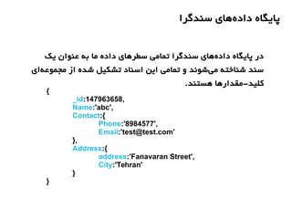 ‫سندگرا‬ ‫های‬‫داده‬ ‫پایگاه‬
‫یک‬ ‫عنوان‬ ‫به‬ ‫ما‬ ‫داده‬ ‫سطرهای‬ ‫تمامی‬ ‫سندگرا‬ ‫های‬‫داده‬ ‫پایگاه‬ ‫در‬
‫ای‬‫مجموعه‬ ‫از‬ ‫شده‬ ‫تشکیل‬ ‫اسناد‬ ‫این‬ ‫تمامی‬ ‫و‬ ‫شوند‬‫می‬ ‫شناخته‬ ‫سند‬
.‫هستند‬ ‫کلید-مقدارها‬
{
_id:147963658,
Name:'abc',
Contact:{
Phone:'8984577',
Email:'test@test.com'
},
Address:{
address:'Fanavaran Street',
City:'Tehran'
}
}
 