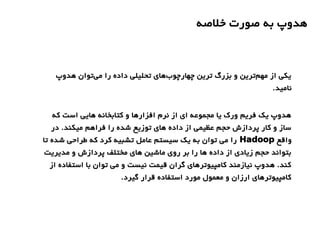 ‫خلصه‬ ‫صورت‬ ‫به‬ ‫هدوپ‬
‫هدوپ‬ ‫توان‬‫می‬ ‫را‬ ‫داده‬ ‫تحلیلی‬ ‫های‬‫چهارچوب‬ ‫ترین‬ ‫بزرگ‬ ‫و‬ ‫ترین‬‫مهم‬ ‫از‬ ‫یکی‬
.‫نامید‬
‫که‬ ‫است‬ ‫هایی‬ ‫کتابخانه‬ ‫و‬ ‫افزارها‬ ‫نرم‬ ‫از‬ ‫ای‬ ‫مجموعه‬ ‫یا‬ ‫ورک‬ ‫فریم‬ ‫یک‬ ‫هدوپ‬
‫در‬ .‫میکند‬ ‫فراهم‬ ‫را‬ ‫شده‬ ‫توزیع‬ ‫های‬ ‫داده‬ ‫از‬ ‫عظیمی‬ ‫حجم‬ ‫پردازش‬ ‫کار‬ ‫و‬ ‫ساز‬
‫واقع‬Hadoop‫تا‬ ‫شده‬ ‫طراحی‬ ‫که‬ ‫کرد‬ ‫تشبیه‬ ‫عامل‬ ‫سیستم‬ ‫یک‬ ‫به‬ ‫توان‬ ‫می‬ ‫را‬
‫مدیریت‬ ‫و‬ ‫پردازش‬ ‫مختلف‬ ‫های‬ ‫ماشین‬ ‫روی‬ ‫بر‬ ‫را‬ ‫ها‬ ‫داده‬ ‫از‬ ‫زیادی‬ ‫حجم‬ ‫بتواند‬
‫از‬ ‫استفاده‬ ‫با‬ ‫توان‬ ‫می‬ ‫و‬ ‫نیست‬ ‫قیمت‬ ‫گران‬ ‫کامپیوترهای‬ ‫نیازمند‬ ‫هدوپ‬ .‫کند‬
.‫گیرد‬ ‫قرار‬ ‫استفاده‬ ‫مورد‬ ‫معمول‬ ‫و‬ ‫ارزان‬ ‫کامپیوترهای‬
 