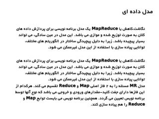 ‫ای‬ ‫داده‬ ‫مدل‬
‫یا‬ ‫نگاشت،کاهش‬MapReduce‫های‬ ‫داده‬ ‫پردازش‬ ‫برای‬ ‫نویسی‬ ‫برنامه‬ ‫مدل‬ ‫یک‬
‫تواند‬ ‫می‬ ،‫سادگی‬ ‫عین‬ ‫در‬ ‫مدل‬ ‫این‬ .‫باشد‬ ‫می‬ ‫موازی‬ ‫و‬ ‫شده‬ ‫توزیع‬ ‫صورت‬ ‫به‬ ‫کلن‬
،‫مختلف‬ ‫های‬ ‫الگوریتم‬ ‫در‬ ‫ساختار‬ ‫پیچیدگی‬ ‫دلیل‬ ‫به‬ ‫زیرا‬ .‫باشد‬ ‫پیچیده‬ ‫بسیار‬
.‫شود‬ ‫می‬ ‫غیرممکن‬ ‫مدل‬ ‫این‬ ‫از‬ ‫استفاده‬ ‫با‬ ‫سازی‬ ‫پیاده‬ ‫توانایی‬
‫یا‬ ‫نگاشت،کاهش‬MapReduce‫های‬ ‫داده‬ ‫پردازش‬ ‫برای‬ ‫نویسی‬ ‫برنامه‬ ‫مدل‬ ‫یک‬
‫تواند‬ ‫می‬ ،‫سادگی‬ ‫عین‬ ‫در‬ ‫مدل‬ ‫این‬ .‫باشد‬ ‫می‬ ‫موازی‬ ‫و‬ ‫شده‬ ‫توزیع‬ ‫صورت‬ ‫به‬ ‫کلن‬
،‫مختلف‬ ‫های‬ ‫الگوریتم‬ ‫در‬ ‫ساختار‬ ‫پیچیدگی‬ ‫دلیل‬ ‫به‬ ‫زیرا‬ .‫باشد‬ ‫پیچیده‬ ‫بسیار‬
.‫شود‬ ‫می‬ ‫غیرممکن‬ ‫مدل‬ ‫این‬ ‫از‬ ‫استفاده‬ ‫با‬ ‫سازی‬ ‫پیاده‬ ‫توانایی‬
‫مدل‬MR‫به‬ ‫را‬ ‫مسئله‬2‫اصلی‬ ‫فاز‬Map‫و‬Reduce‫از‬ ‫هرکدام‬ .‫کند‬ ‫می‬ ‫تقسیم‬
‫توسط‬ ‫آنها‬ ‫نوع‬ ‫که‬ ‫باشد‬ ‫می‬ ‫خروجی‬ ‫و‬ ‫ورودی‬ ‫کلید-مقدارهای‬ ‫جفت‬ ‫دارای‬ ‫فازها‬ ‫این‬
‫توابع‬ ‫بایست‬ ‫می‬ ‫نویس‬ ‫برنامه‬ ‫همچنین‬ .‫گردد‬ ‫می‬ ‫تعیین‬ ‫نویس‬ ‫برنامه‬Map‫و‬
Reduce.‫کند‬ ‫سازی‬ ‫پیاده‬ ‫هم‬ ‫را‬
 