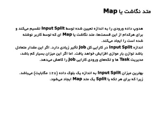 ‫یا‬ ‫نگاشت‬ ‫متد‬Map
‫توسط‬ ‫شده‬ ‫تعیین‬ ‫اندازه‬ ‫به‬ ‫را‬ ‫ورودی‬ ‫داده‬ ‫هدوپ‬Input Split‫و‬ ‫کند‬‫می‬ ‫تقسیم‬
‫یا‬ ‫نگاشت‬ ‫متد‬ ،‫ها‬‫قسمت‬ ‫این‬ ‫از‬ ‫هرکدام‬ ‫برای‬Map‫نوشته‬ ‫کاربر‬ ‫توسط‬ ‫که‬ ‫ای‬
.‫کند‬‫می‬ ‫ایجاد‬ ‫را‬ ‫است‬ ‫شده‬
‫اندازه‬Input Split‫کل‬ ‫کارایی‬ ‫در‬Job‫متعادل‬ ‫مقدار‬ ‫این‬ ‫اگر‬ .‫دارد‬ ‫زیادی‬ ‫تأثیر‬
،‫باشد‬ ‫کم‬ ‫بسیار‬ ‫میزان‬ ‫این‬ ‫اگر‬ ‫اما‬ .‫یافت‬ ‫خواهد‬ ‫افزایش‬ ‫موازی‬ ‫بار‬ ‫توازن‬ ‫باشد‬
‫مدیریت‬Task‫کارایی‬ ‫ورودی‬ ‫های‬‫تکه‬ ‫و‬ ‫ها‬Job.‫دهد‬‫می‬ ‫کاهش‬ ‫را‬
‫میزان‬ ‫بهترین‬Input Split) ‫داده‬ ‫بلوک‬ ‫یک‬ ‫اندازه‬ ‫به‬128.‫باشد‬‫می‬ (‫مگابایت‬
‫یا‬ ‫تکه‬ ‫هر‬ ‫برای‬ ‫که‬ ‫زیرا‬Split‫متد‬ ‫یک‬Map.‫شود‬‫می‬ ‫ایجاد‬
 
