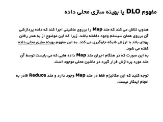 ‫مفهوم‬DLO‫داده‬ ‫محلی‬ ‫سازی‬ ‫بهینه‬ ‫یا‬
‫متد‬ ‫که‬ ‫کند‬ ‫می‬ ‫تلش‬ ‫هدوپ‬Map‫پردازشی‬ ‫داده‬ ‫که‬ ‫کند‬ ‫اجرا‬ ‫ماشینی‬ ‫برروی‬ ‫را‬
‫رفتن‬ ‫هدر‬ ‫به‬ ‫از‬ ‫موضوع‬ ‫این‬ ‫که‬ ‫زیرا‬ .‫باشد‬ ‫داشته‬ ‫وجود‬ ‫سیستم‬ ‫همان‬ ‫برروی‬ ‫آن‬
‫مفهوم‬ ‫این‬ ‫به‬ .‫کند‬ ‫می‬ ‫جلوگیری‬ ‫شبکه‬ ‫ارزش‬ ‫با‬ ‫باند‬ ‫پهنای‬‫داده‬ ‫محلی‬ ‫سازی‬ ‫بهینه‬
.‫شود‬ ‫می‬ ‫گفته‬
‫متد‬ ‫اجرای‬ ‫هنگام‬ ‫در‬ ‫که‬ ‫صورت‬ ‫این‬ ‫به‬Map‫آن‬ ‫توسط‬ ‫بایست‬ ‫می‬ ‫که‬ ‫هایی‬ ‫داده‬
.‫است‬ ‫موجود‬ ‫محلی‬ ‫ماشین‬ ‫در‬ ‫گیرد‬ ‫قرار‬ ‫پردازش‬ ‫مورد‬ ‫متد‬
‫متد‬ ‫در‬ ‫فقط‬ ‫مکانیزم‬ ‫این‬ ‫که‬ ‫کنید‬ ‫توجه‬Map‫متد‬ ‫و‬ ‫دارد‬ ‫وجود‬Reduce‫به‬ ‫قادر‬
.‫نیست‬ ‫اینکار‬ ‫انجام‬
 