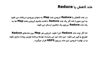 ‫یا‬ ‫کاهش‬ ‫متد‬Reduce
‫یا‬ ‫کاهش‬ ‫متد‬ ‫در‬Reduce‫متد‬ ‫خروجی‬Map‫شود‬ ‫می‬ ‫دریافت‬ ‫ورودی‬ ‫عنوان‬ ‫به‬
‫متد‬ ‫یک‬ ‫اگر‬ ‫که‬ ‫صورت‬ ‫این‬ ‫به‬Reduce‫همه‬ ‫خروجی‬ ‫باشیم‬ ‫داشته‬Map‫به‬ ‫ها‬
‫متد‬ ‫یک‬Reduce.‫شود‬ ‫می‬ ‫ارسال‬ ‫ماشین‬ ‫یک‬ ‫برروی‬
‫متد‬ ‫چند‬ ‫اگر‬ ‫اما‬Reduce‫هر‬ ‫خروجی‬ ،‫شود‬ ‫اجرا‬Map‫متدهای‬ ‫بین‬Reduce
‫شود‬ ‫سازی‬ ‫پیاده‬ ‫نویس‬ ‫برنامه‬ ‫توسط‬ ‫بایست‬ ‫می‬ ‫نیز‬ ‫متد‬ ‫این‬ .‫شود‬ ‫می‬ ‫کپی‬ ‫و‬ ‫توزیع‬
‫برروی‬ ‫متد‬ ‫این‬ ‫خروجی‬ ‫نهایت‬ ‫در‬ ‫و‬HDFS.‫میگیرد‬ ‫قرار‬
 