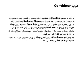 ‫توابع‬Combiner
‫های‬ ‫برنامه‬MapReduce‫و‬ ‫هستند‬ ‫محدود‬ ‫کلستر‬ ‫در‬ ‫موجود‬ ‫باند‬ ‫پهنای‬ ‫لحاظ‬ ‫از‬
‫وظایف‬ ‫بین‬ ‫ها‬ ‫داده‬ ‫تبادل‬ ‫میزان‬ ‫بایست‬ ‫می‬Map‫و‬Reduce.‫رسد‬ ‫حداقل‬ ‫به‬
‫تابع‬ ‫تا‬ ‫دهد‬ ‫می‬ ‫را‬ ‫امکان‬ ‫این‬ ‫کاربر‬ ‫به‬ ‫هدوپ‬Combiner‫خروجی‬ ‫برروی‬Map
‫متد‬ ‫ورودی‬ ‫و‬ ‫شود‬ ‫اجرا‬Reduce‫واقع‬ ‫در‬ .‫کند‬ ‫پردازش‬ ‫رسیدن‬ ‫از‬ ‫پیش‬ ‫را‬
‫بار‬ ‫چند‬ ‫تابع‬ ‫این‬ ‫که‬ ‫دهد‬ ‫نمی‬ ‫تضمین‬ ‫هدوپ‬ ‫ولی‬ ‫است‬ ‫سازی‬ ‫بهینه‬ ‫تابع‬ ‫این‬ ‫وظیفه‬
‫هر‬ ‫خروجی‬ ‫برروی‬Map.‫شود‬ ‫می‬ ‫اجرا‬
‫تابع‬ ‫واقع‬ ‫در‬Combiner‫توابع‬ ‫خروجی‬Map‫کاری‬ ‫و‬ ‫کند‬ ‫می‬ ‫پردازش‬ ‫پیش‬ ‫را‬
‫فاز‬ ‫مشابه‬Reduce.‫دهد‬ ‫می‬ ‫انجام‬ ‫را‬
 