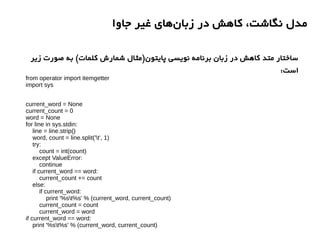 ‫جاوا‬ ‫غیر‬ ‫های‬‫زبان‬ ‫در‬ ‫کاهش‬ ،‫نگاشت‬ ‫مدل‬
from operator import itemgetter
import sys
current_word = None
current_count = 0
word = None
for line in sys.stdin:
line = line.strip()
word, count = line.split('t', 1)
try:
count = int(count)
except ValueError:
continue
if current_word == word:
current_count += count
else:
if current_word:
print '%st%s' % (current_word, current_count)
current_count = count
current_word = word
if current_word == word:
print '%st%s' % (current_word, current_count)
‫زیر‬ ‫صورت‬ ‫به‬ (‫کلمات‬ ‫شمارش‬ ‫پایتون)مثال‬ ‫نویسی‬ ‫برنامه‬ ‫زبان‬ ‫در‬ ‫کاهش‬ ‫متد‬ ‫ساختار‬
:‫است‬
 