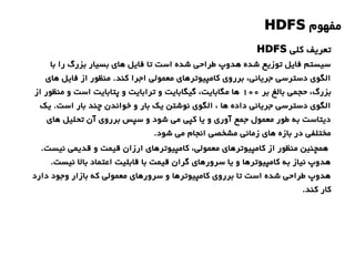‫مفهوم‬HDFS
‫با‬ ‫را‬ ‫بزرگ‬ ‫بسیار‬ ‫های‬ ‫فایل‬ ‫تا‬ ‫است‬ ‫شده‬ ‫طراحی‬ ‫هدوپ‬ ‫شده‬ ‫توزیع‬ ‫فایل‬ ‫سیستم‬
‫های‬ ‫فایل‬ ‫از‬ ‫منظور‬ .‫کند‬ ‫اجرا‬ ‫معمولی‬ ‫کامپیوترهای‬ ‫برروی‬ ،‫جریانی‬ ‫دسترسی‬ ‫الگوی‬
‫بر‬ ‫بالغ‬ ‫حجمی‬ ،‫بزرگ‬1۰۰‫از‬ ‫منظور‬ ‫و‬ ‫است‬ ‫پتابایت‬ ‫و‬ ‫ترابایت‬ ‫و‬ ‫گیگابایت‬ ،‫مگابایت‬ ‫ها‬
‫یک‬ .‫است‬ ‫بار‬ ‫چند‬ ‫خواندن‬ ‫و‬ ‫بار‬ ‫یک‬ ‫نوشتن‬ ‫الگوی‬ ، ‫ها‬ ‫داده‬ ‫جریانی‬ ‫دسترسی‬ ‫الگوی‬
‫های‬ ‫تحلیل‬ ‫آن‬ ‫برروی‬ ‫سپس‬ ‫و‬ ‫شود‬ ‫می‬ ‫کپی‬ ‫یا‬ ‫و‬ ‫آوری‬ ‫جمع‬ ‫معمول‬ ‫طور‬ ‫به‬ ‫دیتاست‬
.‫شود‬ ‫می‬ ‫انجام‬ ‫مشخصی‬ ‫زمانی‬ ‫های‬ ‫بازه‬ ‫در‬ ‫مختلفی‬
.‫نیست‬ ‫قدیمی‬ ‫و‬ ‫قیمت‬ ‫ارزان‬ ‫کامپیوترهای‬ ،‫معمولی‬ ‫کامپیوترهای‬ ‫از‬ ‫منظور‬ ‫همچنین‬
.‫نیست‬ ‫بال‬ ‫اعتماد‬ ‫قابلیت‬ ‫با‬ ‫قیمت‬ ‫گران‬ ‫سرورهای‬ ‫یا‬ ‫و‬ ‫کامپیوترها‬ ‫به‬ ‫نیاز‬ ‫هدوپ‬
‫دارد‬ ‫وجود‬ ‫بازار‬ ‫که‬ ‫معمولی‬ ‫سرورهای‬ ‫و‬ ‫کامپیوترها‬ ‫برروی‬ ‫تا‬ ‫است‬ ‫شده‬ ‫طراحی‬ ‫هدوپ‬
.‫کند‬ ‫کار‬
‫کلی‬ ‫تعریف‬HDFS
 