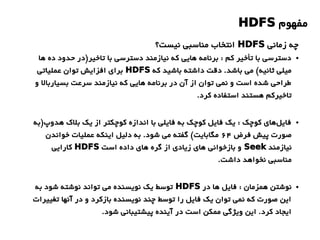 ‫مفهوم‬HDFS
●‫ها‬ ‫ده‬ ‫حدود‬ ‫تاخیر)در‬ ‫با‬ ‫دسترسی‬ ‫نیازمند‬ ‫که‬ ‫هایی‬ ‫برنامه‬ : ‫کم‬ ‫تأخیر‬ ‫با‬ ‫دسترسی‬
‫که‬ ‫باشید‬ ‫داشته‬ ‫دقت‬ .‫باشد‬ ‫می‬ (‫ثانیه‬ ‫میلی‬HDFS‫عملیاتی‬ ‫توان‬ ‫افزایش‬ ‫برای‬
‫و‬ ‫بسیاربال‬ ‫سرعت‬ ‫نیازمند‬ ‫که‬ ‫هایی‬ ‫برنامه‬ ‫در‬ ‫آن‬ ‫از‬ ‫توان‬ ‫نمی‬ ‫و‬ ‫است‬ ‫شده‬ ‫طراحی‬
.‫کرد‬ ‫استفاده‬ ‫هستند‬ ‫تاخیرکم‬
●‫هدوپ)به‬ ‫بلک‬ ‫یک‬ ‫از‬ ‫کوچکتر‬ ‫اندازه‬ ‫با‬ ‫فایلی‬ ‫به‬ ‫کوچک‬ ‫فایل‬ ‫یک‬ : ‫کوچک‬ ‫های‬‫فایل‬
‫فرض‬ ‫پیش‬ ‫صورت‬۶4‫خواندن‬ ‫عملیات‬ ‫اینکه‬ ‫دلیل‬ ‫به‬ .‫شود‬ ‫می‬ ‫گفته‬ (‫مگابایت‬
‫نیازمند‬Seek‫است‬ ‫داده‬ ‫های‬ ‫گره‬ ‫از‬ ‫زیادی‬ ‫های‬ ‫بازخوانی‬ ‫و‬HDFS‫کارایی‬
.‫داشت‬ ‫نخواهد‬ ‫مناسبی‬
●‫در‬ ‫ها‬ ‫فایل‬ : ‫همزمان‬ ‫نوشتن‬HDFS‫به‬ ‫شود‬ ‫نوشته‬ ‫تواند‬ ‫می‬ ‫نویسنده‬ ‫یک‬ ‫توسط‬
‫تغییرات‬ ‫آنها‬ ‫در‬ ‫و‬ ‫بازکرد‬ ‫نویسنده‬ ‫چند‬ ‫توسط‬ ‫را‬ ‫فایل‬ ‫یک‬ ‫توان‬ ‫نمی‬ ‫که‬ ‫صورت‬ ‫این‬
.‫شود‬ ‫پیشتیبانی‬ ‫آینده‬ ‫در‬ ‫است‬ ‫ممکن‬ ‫ویژگی‬ ‫این‬ .‫کرد‬ ‫ایجاد‬
‫زمانی‬ ‫چه‬HDFS‫نیست؟‬ ‫مناسبی‬ ‫انتخاب‬
 