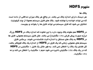 ‫مفهوم‬HDFS
‫ها‬ ‫بلک‬
‫است‬ ‫داده‬ ‫از‬ ‫حداقلی‬ ‫میزان‬ ‫بلک‬ ‫هر‬ ‫واقع‬ ‫در‬ .‫باشد‬ ‫می‬ ‫بلک‬ ‫اندازه‬ ‫دارای‬ ‫دیسک‬ ‫هر‬
‫کیلوبایت‬ ‫چند‬ ‫از‬ ‫معمول‬ ‫سیستم‬ ‫فایل‬ ‫های‬ ‫بلک‬ .‫شود‬ ‫نوشته‬ ‫یا‬ ‫خوانده‬ ‫تواند‬ ‫می‬ ‫که‬
.‫بنویسد‬ ‫و‬ ‫بخواند‬ ‫را‬ ‫ها‬ ‫فایل‬ ‫تواند‬ ‫می‬ ‫سیستم‬ ‫فایل‬ ‫که‬ ‫شود‬ ‫می‬ ‫تشکیل‬
‫در‬HDFS‫در‬ ‫بلک‬ ‫اندازه‬ ‫که‬ ‫تفاوت‬ ‫این‬ ‫با‬ ‫دارد‬ ‫وجود‬ ‫بلک‬ ‫مقوله‬ ‫هم‬HDFS‫بزرگ‬
‫فرض‬ ‫پیش‬ ‫صورت‬ ‫تر)به‬128‫ها‬ ‫فایل‬ ،‫معمولی‬ ‫سیستم‬ ‫فایل‬ ‫مثل‬ .‫باشد‬ ‫می‬ (‫مگابایت‬
‫در‬HDFS‫فایل‬ ‫برعکس‬ .‫شوند‬ ‫می‬ ‫شکسته‬ ‫ثابت‬ ‫اندازه‬ ‫با‬ ‫مستقل‬ ‫های‬ ‫بلک‬ ‫به‬
‫در‬ ‫فایل‬ ‫یک‬ ‫که‬ ‫زمانی‬ ،‫معمولی‬ ‫های‬ ‫سیستم‬HDFS،‫باشد‬ ‫کوچکتر‬ ‫بلک‬ ‫یک‬ ‫اندازه‬ ‫از‬
‫فایل‬ ‫یک‬ ‫مثال‬ ‫طور‬ ‫به‬ .‫کند‬ ‫نمی‬ ‫اشغال‬ ‫را‬ ‫بلک‬ ‫یک‬ ‫فضای‬ ‫کل‬1‫در‬ ‫مگابایتی‬HDFS
‫بلک‬ ‫یک‬ ‫در‬ ‫که‬128‫حجم‬ ‫شود‬ ‫می‬ ‫ذخیره‬ ‫مگابایتی‬1‫نه‬ ‫و‬ ‫کند‬ ‫می‬ ‫اشغال‬ ‫را‬ ‫مگابایت‬
128.‫مگابایت‬
 