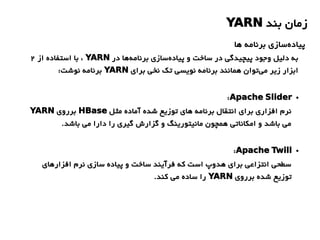 ‫بند‬ ‫زمان‬YARN
‫ها‬ ‫برنامه‬ ‫سازی‬‫پیاده‬
‫در‬ ‫ها‬‫برنامه‬ ‫سازی‬‫پیاده‬ ‫و‬ ‫ساخت‬ ‫در‬ ‫پیچیدگی‬ ‫وجود‬ ‫دلیل‬ ‫به‬YARN‫از‬ ‫استفاده‬ ‫با‬ ،2
‫برای‬ ‫نخی‬ ‫تک‬ ‫نویسی‬ ‫برنامه‬ ‫همانند‬ ‫توان‬‫می‬ ‫زیر‬ ‫ابزار‬YARN:‫نوشت‬ ‫برنامه‬
●Apache Slider:
‫مثل‬ ‫آماده‬ ‫شده‬ ‫توزیع‬ ‫های‬ ‫برنامه‬ ‫انتقال‬ ‫برای‬ ‫افزاری‬ ‫نرم‬HBase‫برروی‬YARN
.‫باشد‬ ‫می‬ ‫دارا‬ ‫را‬ ‫گیری‬ ‫گزارش‬ ‫و‬ ‫مانیتورینگ‬ ‫همچون‬ ‫امکاناتی‬ ‫و‬ ‫باشد‬ ‫می‬
●Apache Twill:
‫افزارهای‬ ‫نرم‬ ‫سازی‬ ‫پیاده‬ ‫و‬ ‫ساخت‬ ‫فرآیند‬ ‫که‬ ‫است‬ ‫هدوپ‬ ‫برای‬ ‫انتزاعی‬ ‫سطحی‬
‫برروی‬ ‫شده‬ ‫توزیع‬YARN.‫کند‬ ‫می‬ ‫ساده‬ ‫را‬
 