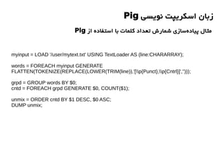 ‫نویسی‬ ‫اسکریپت‬ ‫زبان‬Pig
‫از‬ ‫استفاده‬ ‫با‬ ‫کلمات‬ ‫تعداد‬ ‫شمارش‬ ‫سازی‬‫پیاده‬ ‫مثال‬Pig
myinput = LOAD '/user/mytext.txt' USING TextLoader AS (line:CHARARRAY);
words = FOREACH myinput GENERATE
FLATTEN(TOKENIZE(REPLACE(LOWER(TRIM(line)),'[p{Punct},p{Cntrl}]','')));
grpd = GROUP words BY $0;
cntd = FOREACH grpd GENERATE $0, COUNT($1);
unmix = ORDER cntd BY $1 DESC, $0 ASC;
DUMP unmix;
 