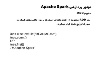 lines = sc.textFile("README.md")
lines.count()
127
lines.first()
u'# Apache Spark'
‫پردازشی‬ ‫موتور‬Apache Spark
‫مفهوم‬RDD
‫یک‬RDD‫به‬ ‫شبکه‬ ‫های‬‫ماشین‬ ‫برروی‬ ‫که‬ ‫است‬ ‫ای‬‫داده‬ ‫اقلم‬ ‫از‬ ‫مجموعه‬
.‫میگیرد‬ ‫قرار‬ ‫شده‬ ‫توزیع‬ ‫صورت‬
 