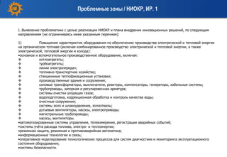 I. Выявление проблематики с целью реализация НИОКР и плана внедрения инновационных решений, по следующим
направлениям (не ограничиваясь ниже указанным перечнем):
1) Повышение характеристик оборудования по обеспечению производства электрической и тепловой энергии
на органическом топливе (включая комбинированное производство электрической и тепловой энергии, а также
электрической, тепловой энергии и холода):
•основное и вспомогательное производственное оборудование, включая:
 котлоагрегаты;
 турбоагрегаты;
 линии электропередач;
 топливно-транспортное хозяйство;
 станционные теплофикационные установки;
 производственные здания и сооружения;
 силовые трансформаторы, выключатели, реакторы, компенсаторы, генераторы, кабельные системы;
 трубопроводы, запорная и регулировочная арматура;
 системы очистки уходящих газов;
 водоподготовка, коррекционная обработка и контроль качества воды;
 очистные сооружения;
 системы золо и шлакоудаления, золоотвалы;
 дутьевые вентиляторы, насосы, электроприводы;
 магистральные трубопроводы;
 насосы, вентиляторы.
•автоматизированные системы управления, телеизмерения, регистрации аварийных событий;
•системы учёта расхода топлива, электро- и теплоэнергии;
•режимная защита, режимная и противоаварийная автоматика;
•информационные технологии и связь;
•оперативное моделирование технологических процессов для систем диагностики и мониторинга эксплуатационного
состояния оборудования;
•системы безопасности.
Проблемные зоны / НИОКР, ИР. 1
 