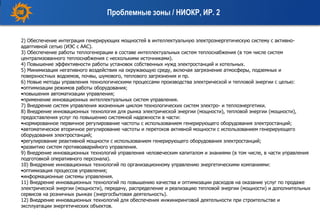 2) Обеспечение интеграция генерирующих мощностей в интеллектуальную электроэнергетическую систему с активно-
адаптивной сетью (ИЭС с ААС).
3) Обеспечение работы теплогенерации в составе интеллектуальных систем теплоснабжения (в том числе систем
централизованного теплоснабжения с несколькими источниками).
4) Повышение эффективности работы установок собственных нужд электростанций и котельных.
5) Минимизация негативного воздействия на окружающую среду, включая загрязнение атмосферы, подземных и
поверхностных водоемов, почвы, шумового, теплового загрязнения и пр.
6) Новые методы управления технологическими процессами производства электрической и тепловой энергии с целью:
•оптимизации режимов работы оборудования;
•повышения автоматизации управления;
•применение инновационных интеллектуальных систем управления.
7) Внедрение систем управления жизненным циклом технологических систем электро- и теплоэнергетики.
8) Внедрение инновационных технология для рынка электрической энергии (мощности), тепловой энергии (мощности),
предоставления услуг по повышению системной надежности в части:
•нормированное первичное регулирование частоты с использованием генерирующего оборудования электростанций;
•автоматическое вторичное регулирование частоты и перетоков активной мощности с использованием генерирующего
оборудования электростанций;
•регулирование реактивной мощности с использованием генерирующего оборудования электростанций;
•развитию систем противоаварийного управления.
9) Внедрение инновационных технологий управления человеческим капиталом и знаниями (в том числе, в части управления
подготовкой оперативного персонала).
10) Внедрение инновационных технологий по организационному управлению энергетическими компаниями:
•оптимизация процессов управления;
•информационные системы управления.
11) Внедрение инновационных технологий по повышению качества и оптимизации расходов на оказание услуг по продаже
электрической энергии (мощности), передачу, распределение и реализацию тепловой энергии (мощности) и дополнительных
сервисов на розничных рынках (энергосбытовая деятельность).
12) Внедрение инновационных технологий для обеспечения инжиниринговой деятельности при строительстве и
эксплуатации энергетических объектов.
Проблемные зоны / НИОКР, ИР. 2
 