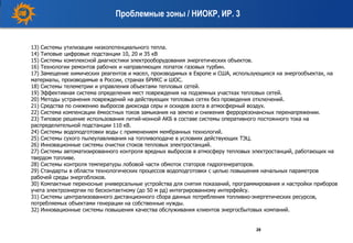 28
Проблемные зоны / НИОКР, ИР. 3
13) Системы утилизации низкопотенциального тепла.
14) Типовые цифровые подстанции 10, 20 и 35 кВ
15) Системы комплексной диагностики электрооборудования энергетических объектов.
16) Технологии ремонтов рабочих и направляющих лопаток газовых турбин.
17) Замещение химических реагентов и масел, производимых в Европе и США, использующихся на энергообъектах, на
материалы, производимые в России, странах БРИКС и ШОС.
18) Системы телеметрии и управления объектами тепловых сетей.
19) Эффективная система определения мест повреждения на подземных участках тепловых сетей.
20) Методы устранения повреждений на действующих тепловых сетях без проведения отключений.
21) Средства по снижению выбросов диоксида серы и оскидов азота в атмосферный воздух.
22) Система компенсации ёмкостных токов замыкания на землю и снижения феррорезонансных перенапряжении.
23) Типовое решение использования литий-ионной АКБ в составе системы оперативного постоянного тока на
распределительной подстанции 110 кВ.
24) Системы водоподготовки воды с применением мембранных технологий.
25) Системы сухого пылеулавливания на топливоподаче в условиях действующих ТЭЦ.
26) Инновационные системы очистки стоков тепловых электростанций.
27) Системы автоматизированного контроля вредных выбросов в атмосферу тепловых электростанций, работающих на
твердом топливе.
28) Системы контроля температуры лобовой части обмоток статоров гидрогенераторов.
29) Стандарты в области технологических процессов водоподготовки с целью повышения начальных параметров
рабочей среды энергоблоков.
30) Компактные переносные универсальные устройства для снятия показаний, программирования и настройки приборов
учета электроэнергии по бесконтактному (до 50 м рд) интегрированному интерфейсу.
31) Системы централизованного дистанционного сбора данных потребления топливно-энергетических ресурсов,
потребляемых объектами генерации на собственные нужды.
32) Инновационные системы повышения качества обслуживания клиентов энергосбытовых компаний.
 