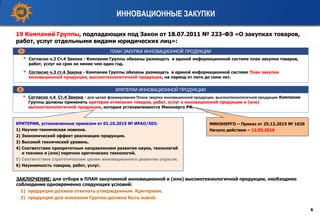ИННОВАЦИОННЫЕ ЗАКУПКИ
6
ПЛАН ЗАКУПКИ ИННОВАЦИОННОЙ ПРОДУКЦИИ
 Согласно ч.2 Ст.4 Закона - Компании Группы обязаны размещать в единой информационной системе план закупки товаров,
работ, услуг на срок не менее чем один год.
 Согласно ч.3 ст.4 Закона - Компании Группы обязаны размещать в единой информационной системе План закупки
инновационной продукции, высокотехнологичной продукции, на период от пяти до семи лет.
1
19 Компаний Группы, подпадающих под Закон от 18.07.2011 № 223-ФЗ «О закупках товаров,
работ, услуг отдельными видами юридических лиц»:
 Согласно ч.4 Ст.4 Закона - для целей формирования Плана закупки инновационной продукции, высокотехнологичной продукции Компании
Группы должны применять критерии отнесения товаров, работ, услуг к инновационной продукции и (или)
высокотехнологичной продукции, которые устанавливаются Минэнерго РФ.
КРИТЕРИИ ИННОВАЦИОННОЙ ПРОДУКЦИИ2
КРИТЕРИИ, установленные приказом от 01.10.2015 № ИРАО/503:
1) Научно-техническая новизна.
2) Экономический эффект реализации продукции.
3) Высокий технический уровень.
4) Соответствие приоритетным направлениям развития науки, технологий
и техники и (или) перечню критических технологий.
5) Соответствие стратегическим целям инновационного развития отрасли.
6) Наукоемкость товаров, работ, услуг.
МИНЭНЕРГО – Приказ от 25.12.2015 № 1026
Начало действия – 12.03.2016
ЗАКЛЮЧЕНИЕ: для отбора в ПЛАН закупаемой инновационной и (или) высокотехнологичной продукции, необходимо
соблюдение одновременно следующих условий:
1) продукция должна отвечать утвержденным Критериям.
2) продукция для компании Группы должна быть новой.
 