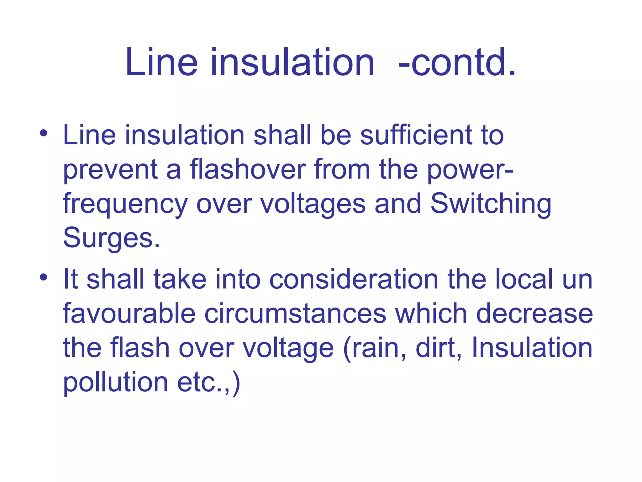 Line insulation -contd.
• Line insulation shall be sufficient to
  prevent a flashover from the power-
  frequency over voltages and Switching
  Surges.
• It shall take into consideration the local un
  favourable circumstances which decrease
  the flash over voltage (rain, dirt, Insulation
  pollution etc.,)
 
