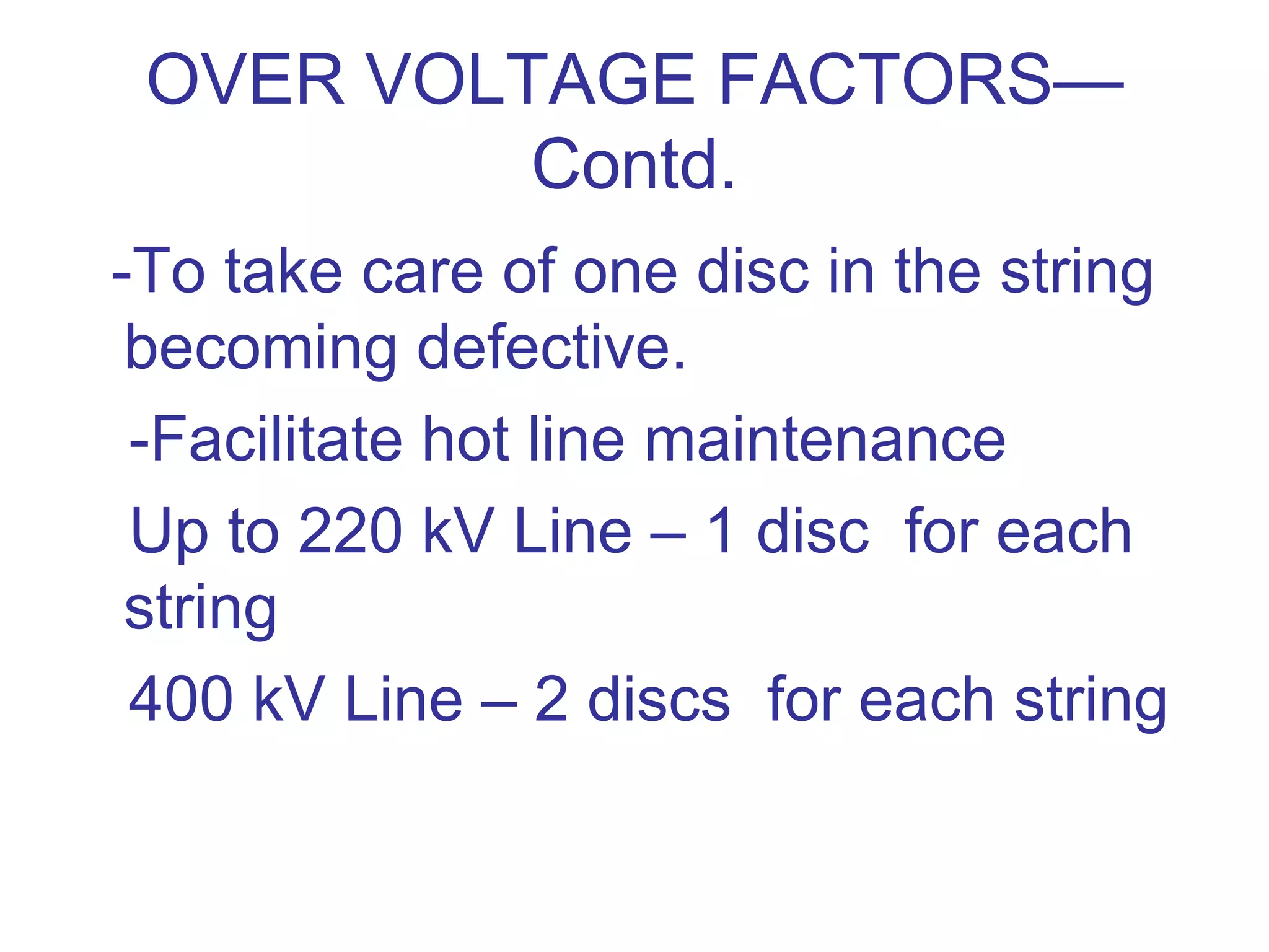 OVER VOLTAGE FACTORS—
          Contd.
-To take care of one disc in the string
 becoming defective.
 -Facilitate hot line maintenance
 Up to 220 kV Line – 1 disc for each
 string
 400 kV Line – 2 discs for each string
 