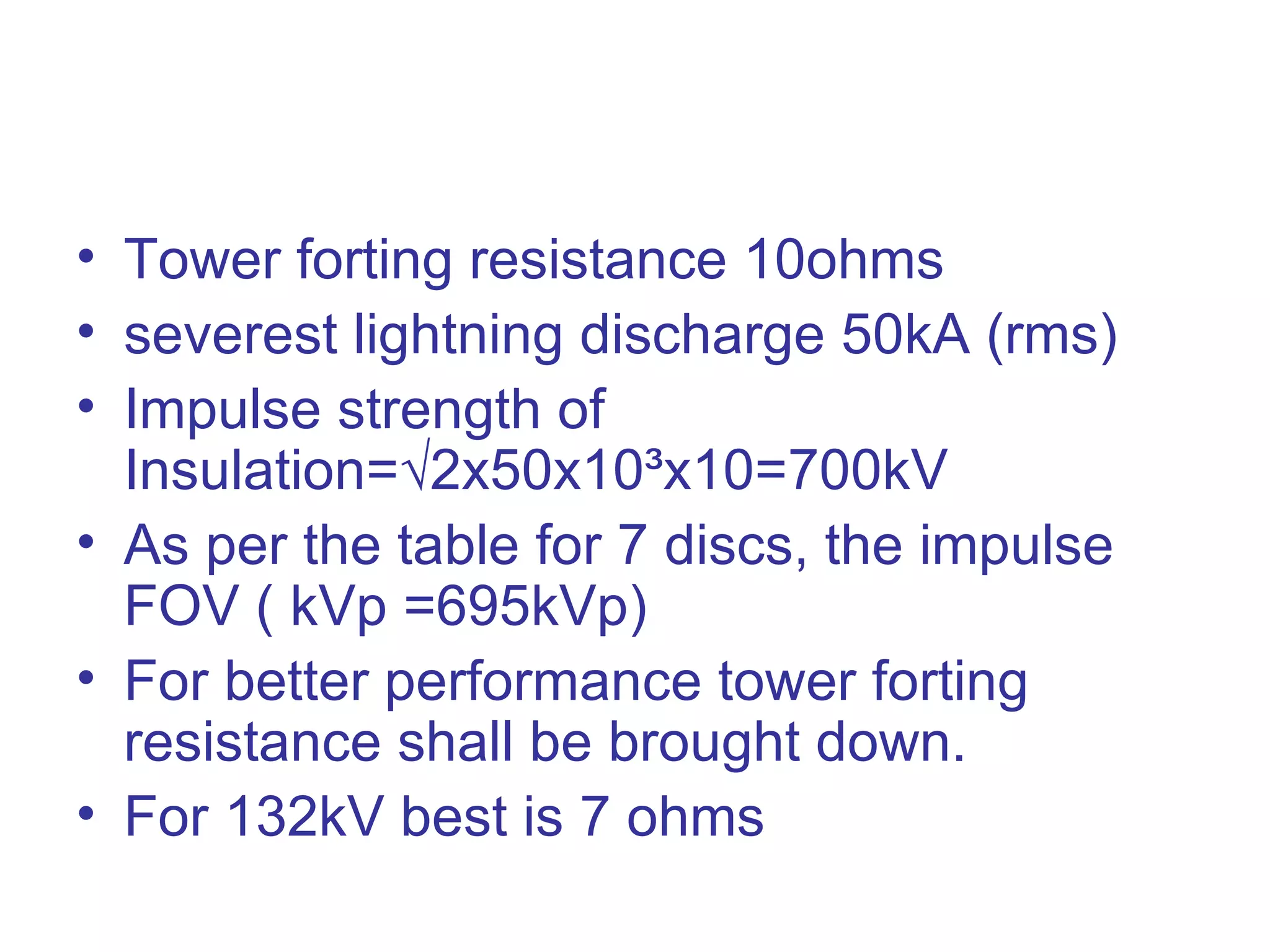• Tower forting resistance 10ohms
• severest lightning discharge 50kA (rms)
• Impulse strength of
  Insulation=√2x50x10³x10=700kV
• As per the table for 7 discs, the impulse
  FOV ( kVp =695kVp)
• For better performance tower forting
  resistance shall be brought down.
• For 132kV best is 7 ohms
 