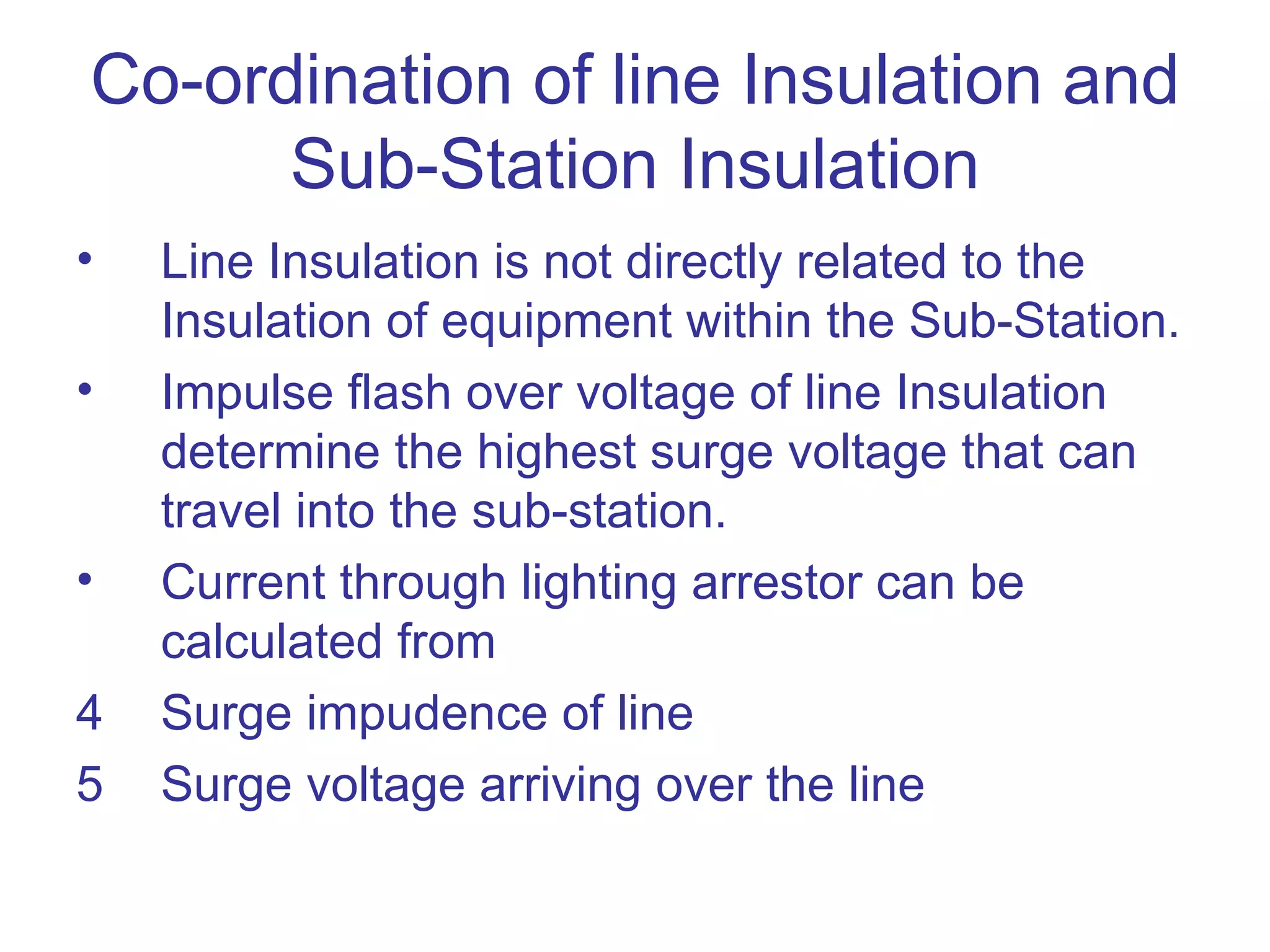 Co-ordination of line Insulation and
      Sub-Station Insulation
•   Line Insulation is not directly related to the
    Insulation of equipment within the Sub-Station.
•   Impulse flash over voltage of line Insulation
    determine the highest surge voltage that can
    travel into the sub-station.
•   Current through lighting arrestor can be
    calculated from
4   Surge impudence of line
5   Surge voltage arriving over the line
 