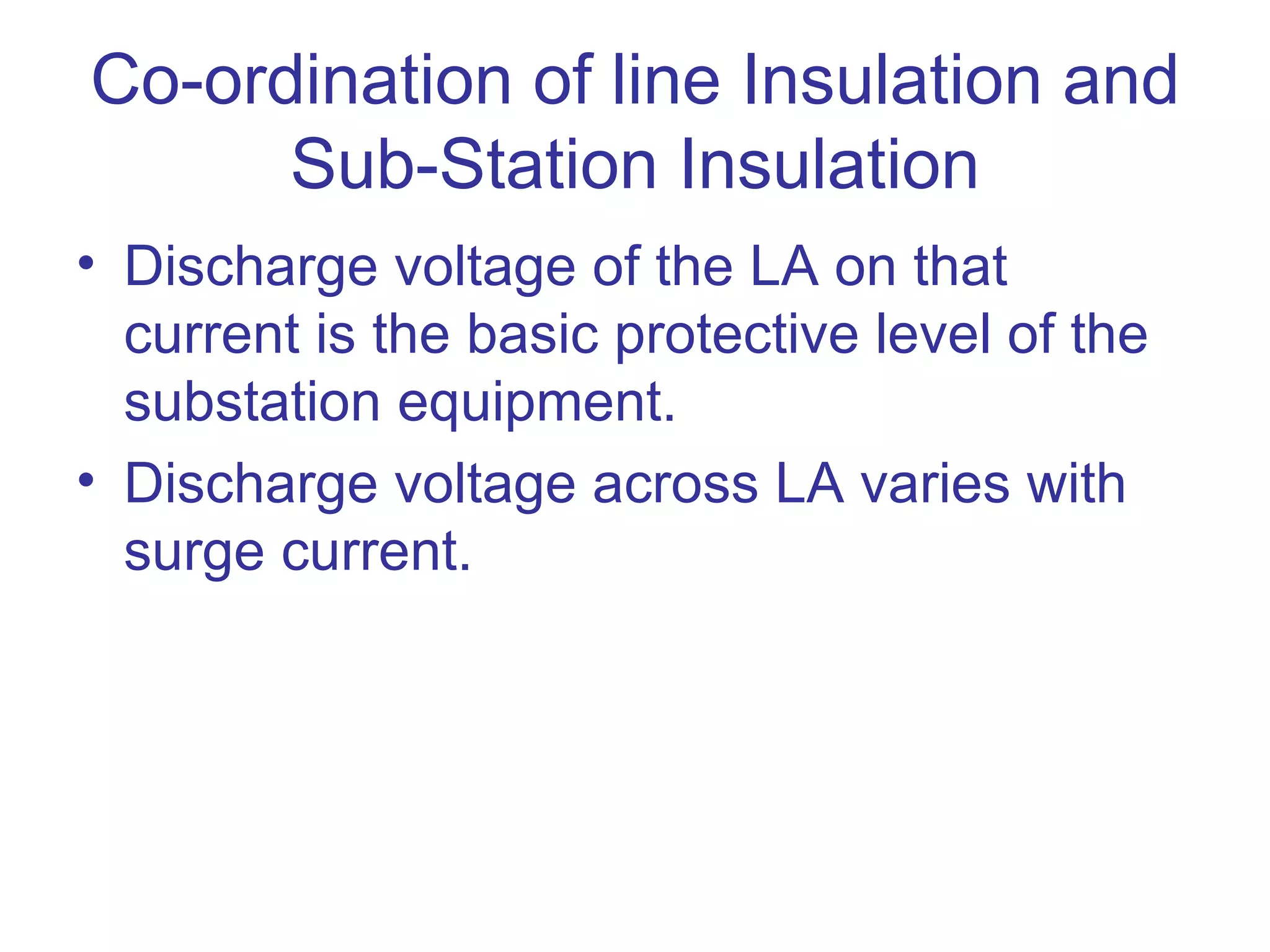 Co-ordination of line Insulation and
      Sub-Station Insulation
• Discharge voltage of the LA on that
  current is the basic protective level of the
  substation equipment.
• Discharge voltage across LA varies with
  surge current.
 
