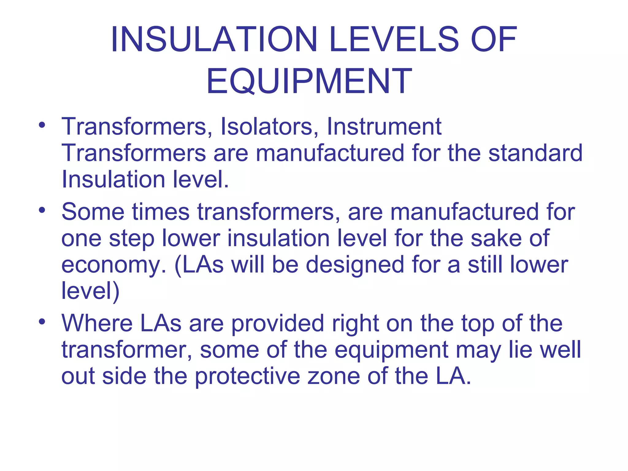 INSULATION LEVELS OF
           EQUIPMENT
• Transformers, Isolators, Instrument
  Transformers are manufactured for the standard
  Insulation level.
• Some times transformers, are manufactured for
  one step lower insulation level for the sake of
  economy. (LAs will be designed for a still lower
  level)
• Where LAs are provided right on the top of the
  transformer, some of the equipment may lie well
  out side the protective zone of the LA.
 