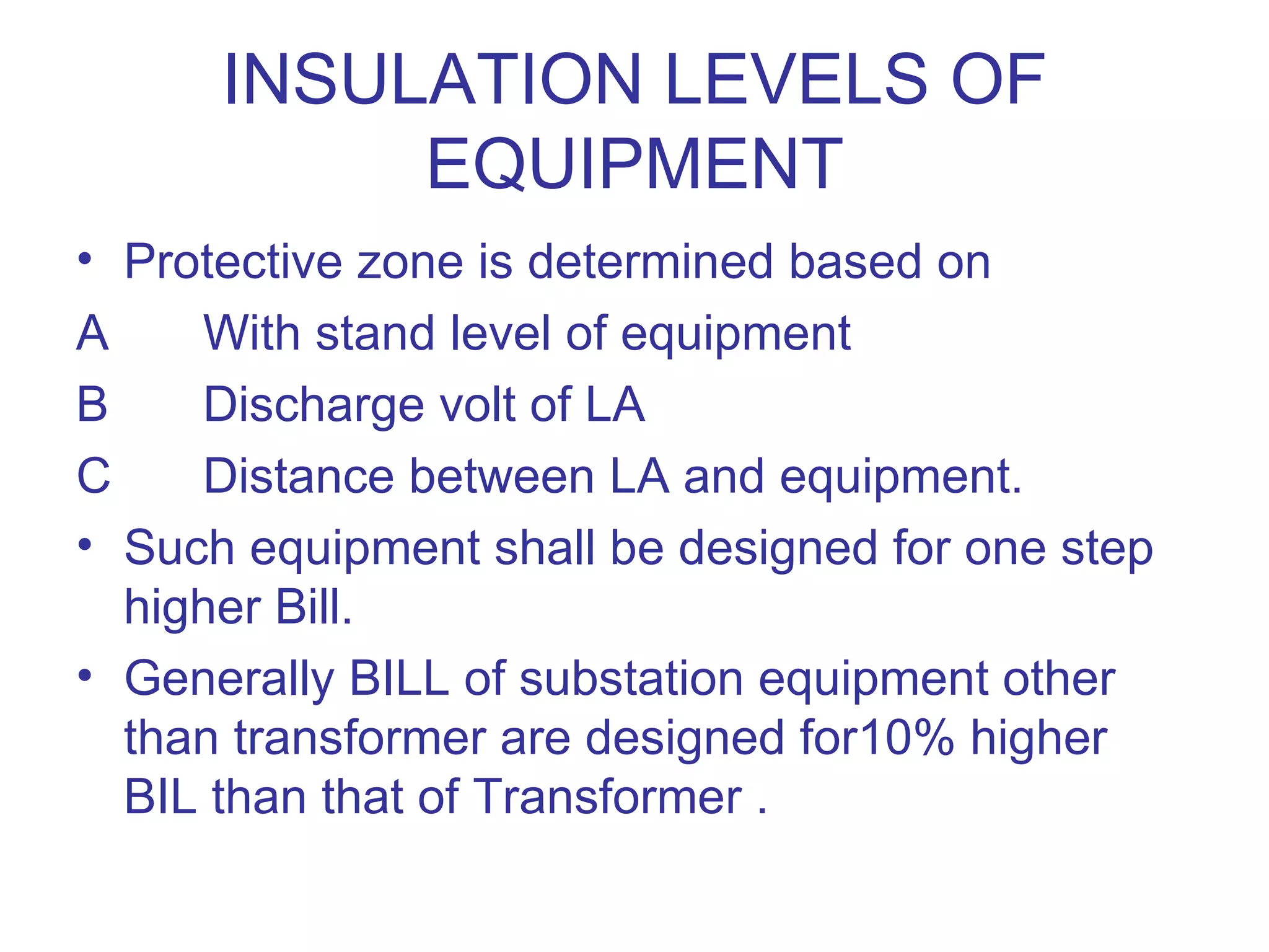 INSULATION LEVELS OF
           EQUIPMENT
• Protective zone is determined based on
A    With stand level of equipment
B    Discharge volt of LA
C    Distance between LA and equipment.
• Such equipment shall be designed for one step
  higher Bill.
• Generally BILL of substation equipment other
  than transformer are designed for10% higher
  BIL than that of Transformer .
 