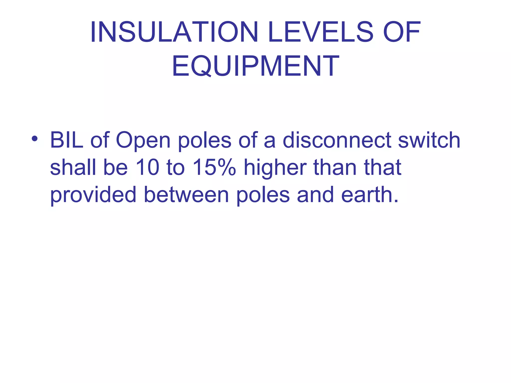 INSULATION LEVELS OF
          EQUIPMENT

• BIL of Open poles of a disconnect switch
  shall be 10 to 15% higher than that
  provided between poles and earth.
 