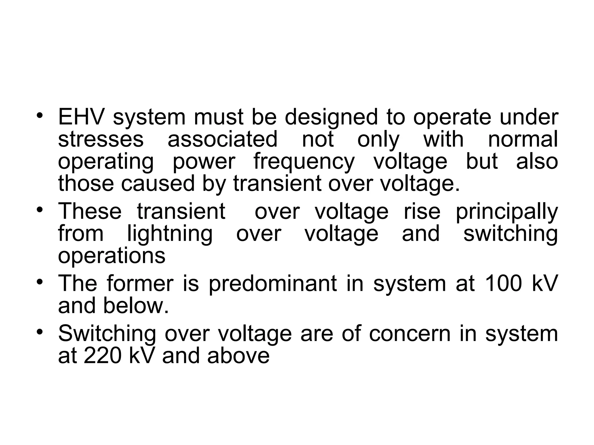 • EHV system must be designed to operate under
  stresses associated not only with normal
  operating power frequency voltage but also
  those caused by transient over voltage.
• These transient over voltage rise principally
  from lightning over voltage and switching
  operations
• The former is predominant in system at 100 kV
  and below.
• Switching over voltage are of concern in system
  at 220 kV and above
 