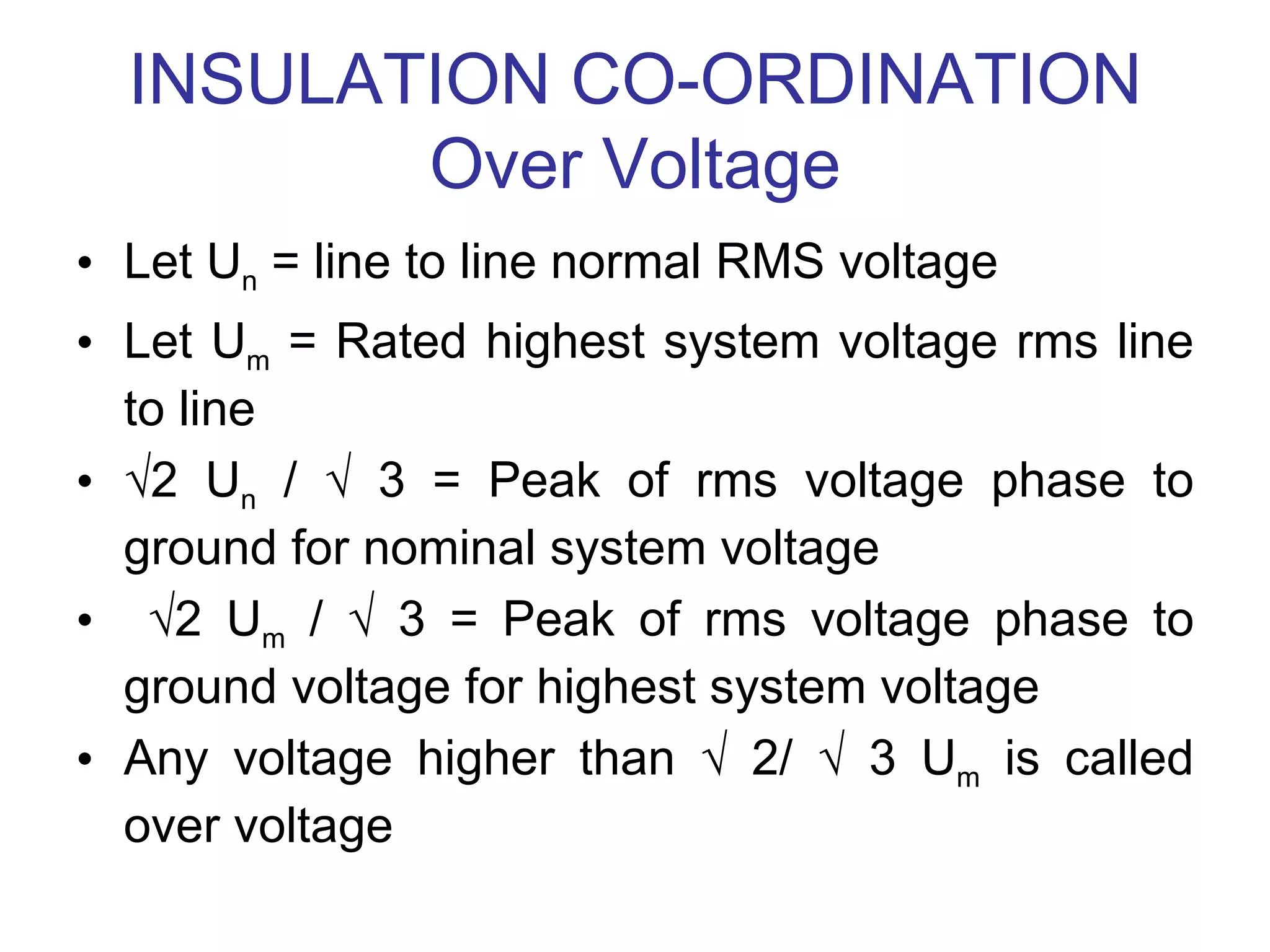 INSULATION CO-ORDINATION
         Over Voltage
• Let Un = line to line normal RMS voltage
• Let Um = Rated highest system voltage rms line
  to line
• √2 Un / √ 3 = Peak of rms voltage phase to
  ground for nominal system voltage
• √2 Um / √ 3 = Peak of rms voltage phase to
  ground voltage for highest system voltage
• Any voltage higher than √ 2/ √ 3 Um is called
  over voltage
 