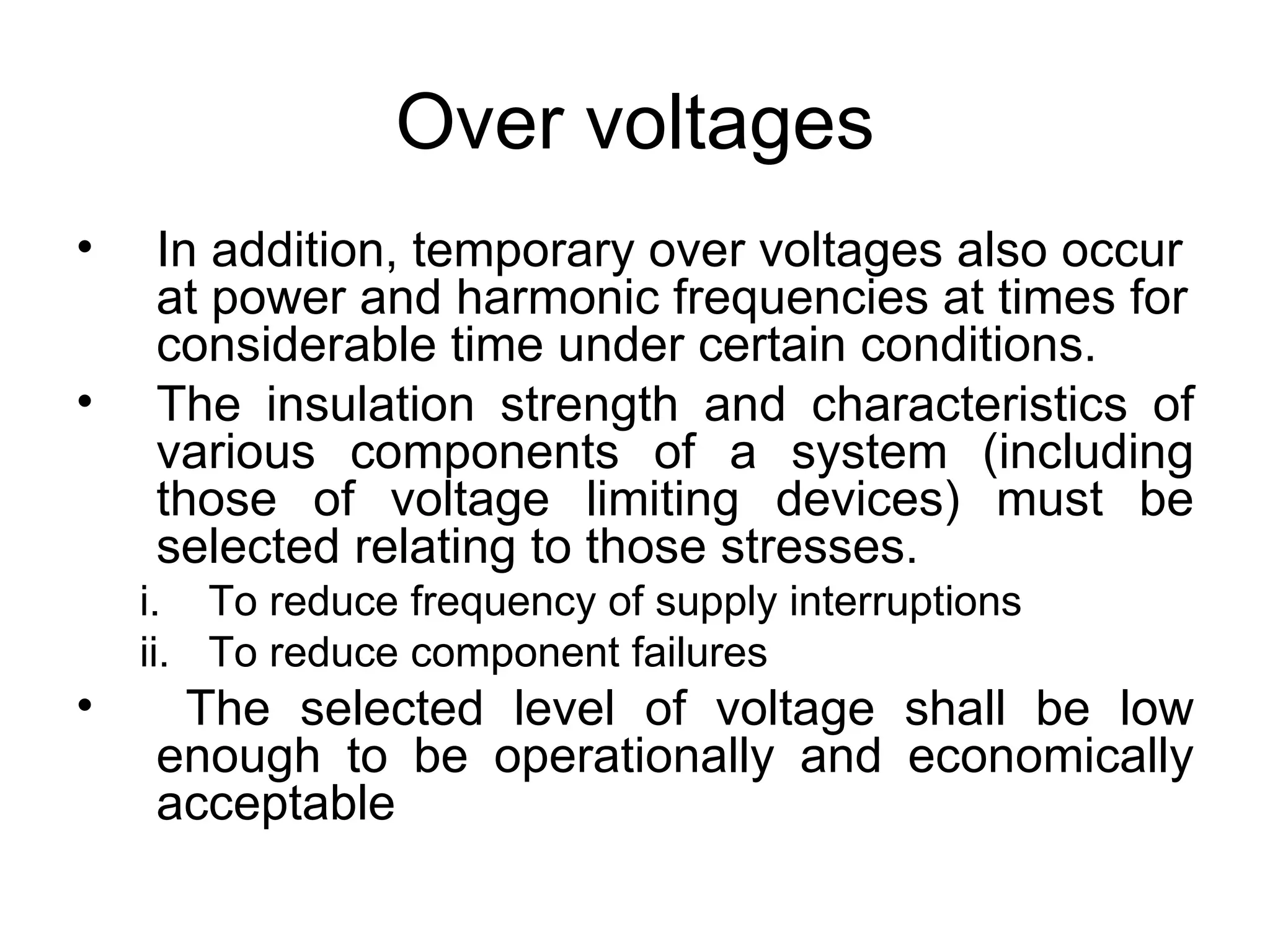 Over voltages
•   In addition, temporary over voltages also occur
    at power and harmonic frequencies at times for
    considerable time under certain conditions.
•   The insulation strength and characteristics of
    various components of a system (including
    those of voltage limiting devices) must be
    selected relating to those stresses.
    i. To reduce frequency of supply interruptions
    ii. To reduce component failures
•    The selected level of voltage shall be low
    enough to be operationally and economically
    acceptable
 
