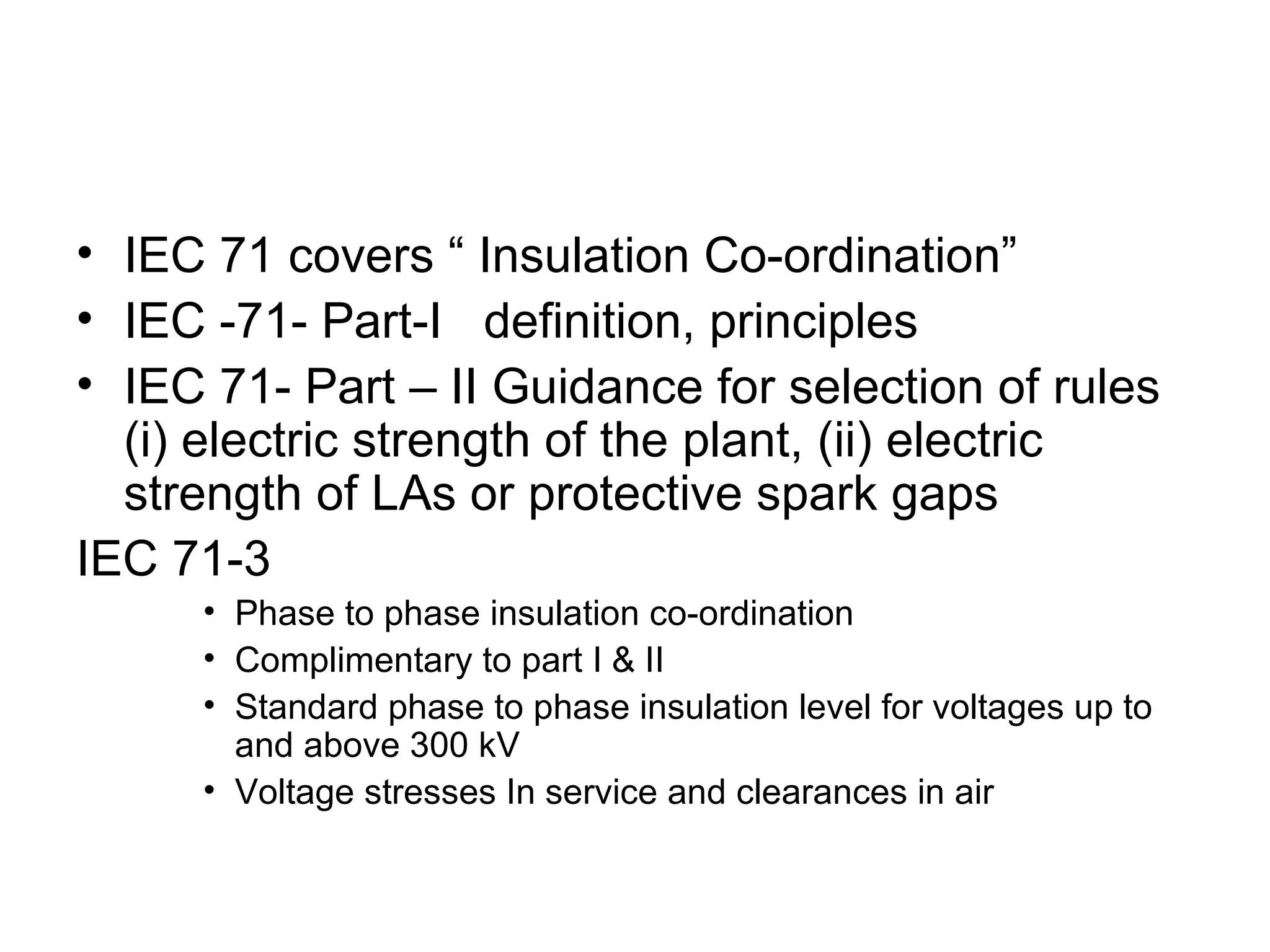 • IEC 71 covers “ Insulation Co-ordination”
• IEC -71- Part-I definition, principles
• IEC 71- Part – II Guidance for selection of rules
  (i) electric strength of the plant, (ii) electric
  strength of LAs or protective spark gaps
IEC 71-3
     • Phase to phase insulation co-ordination
     • Complimentary to part I & II
     • Standard phase to phase insulation level for voltages up to
       and above 300 kV
     • Voltage stresses In service and clearances in air
 