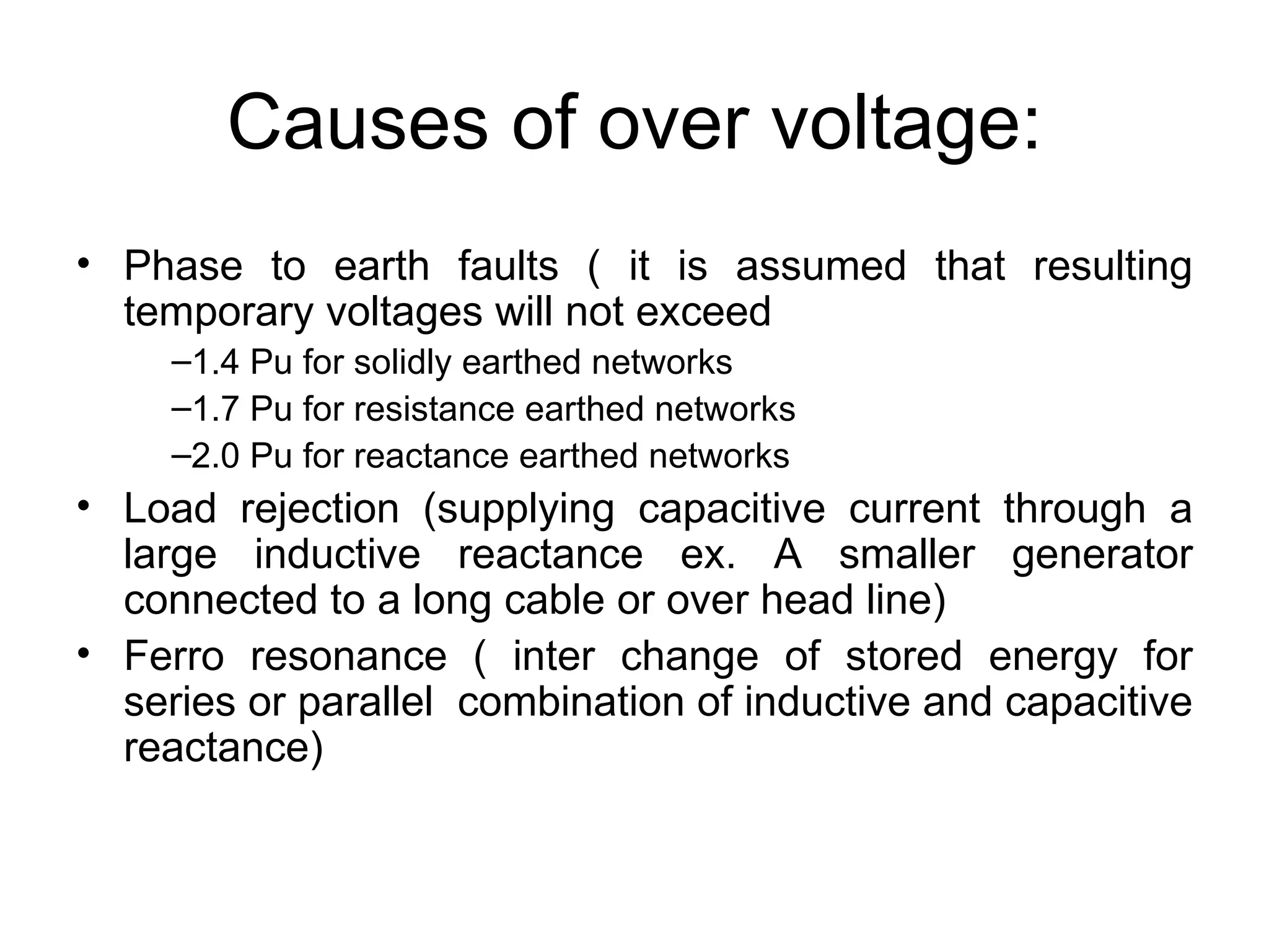 Causes of over voltage:
• Phase to earth faults ( it is assumed that resulting
  temporary voltages will not exceed
     –1.4 Pu for solidly earthed networks
     –1.7 Pu for resistance earthed networks
     –2.0 Pu for reactance earthed networks
• Load rejection (supplying capacitive current through a
  large inductive reactance ex. A smaller generator
  connected to a long cable or over head line)
• Ferro resonance ( inter change of stored energy for
  series or parallel combination of inductive and capacitive
  reactance)
 