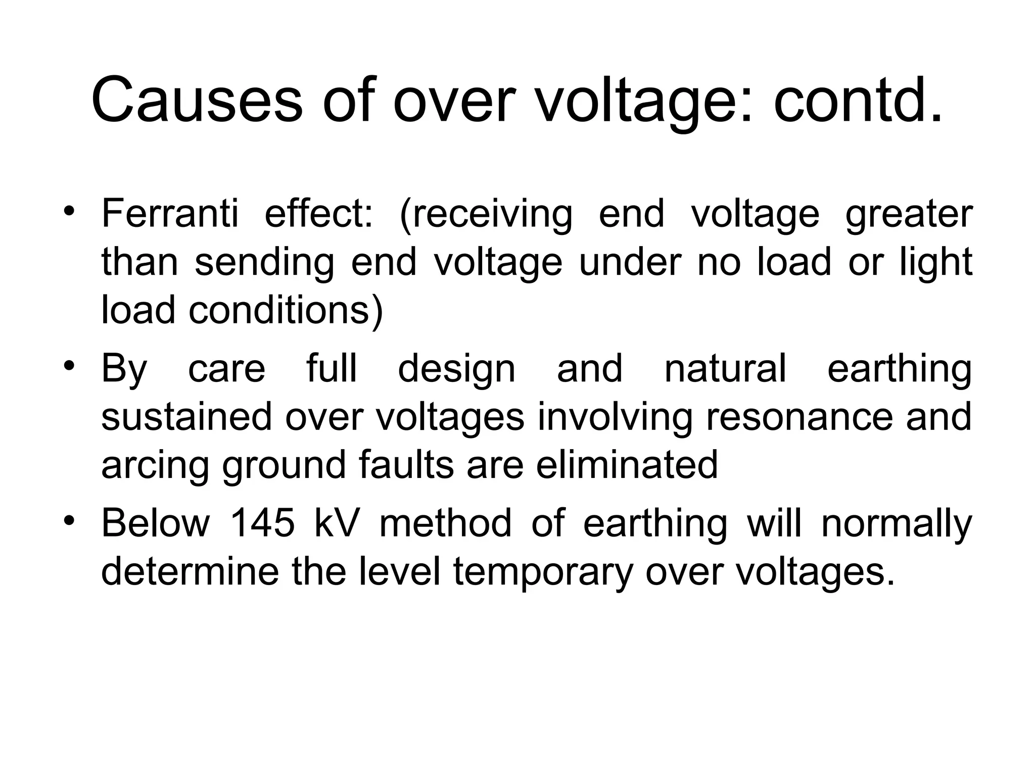Causes of over voltage: contd.
• Ferranti effect: (receiving end voltage greater
  than sending end voltage under no load or light
  load conditions)
• By care full design and natural earthing
  sustained over voltages involving resonance and
  arcing ground faults are eliminated
• Below 145 kV method of earthing will normally
  determine the level temporary over voltages.
 