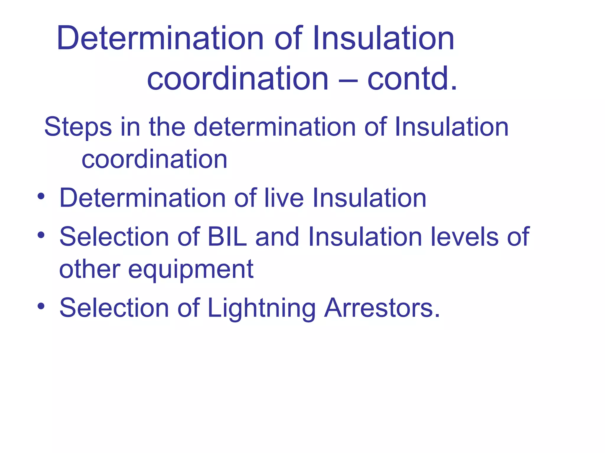 Determination of Insulation
      coordination – contd.
 Steps in the determination of Insulation
    coordination
• Determination of live Insulation
• Selection of BIL and Insulation levels of
  other equipment
• Selection of Lightning Arrestors.
 