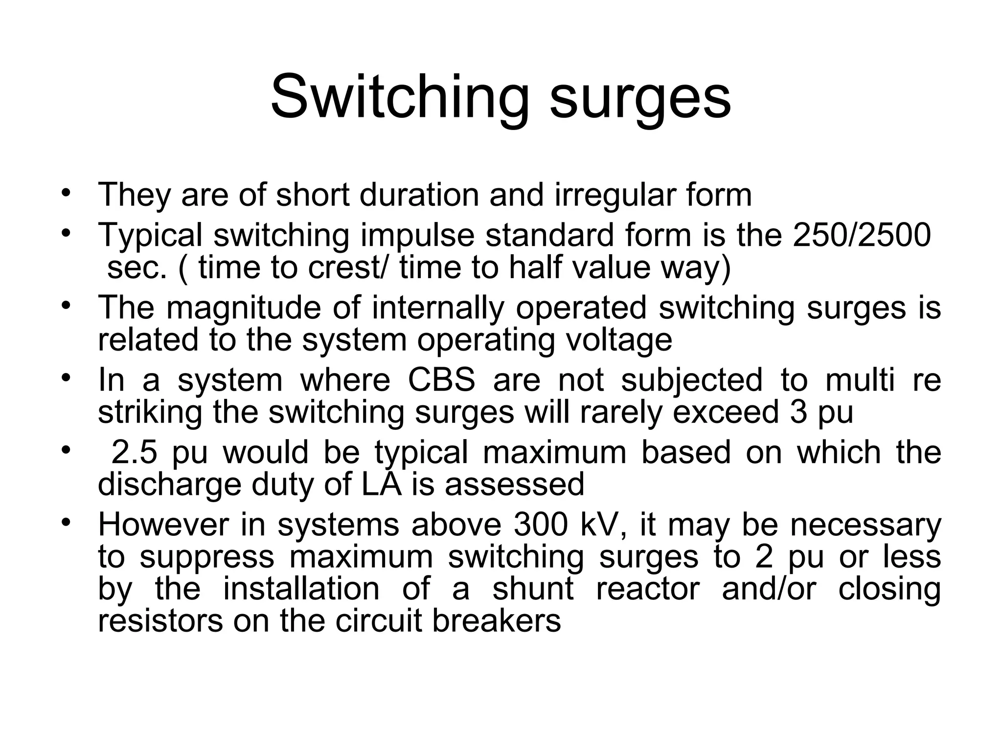Switching surges
• They are of short duration and irregular form
• Typical switching impulse standard form is the 250/2500
   sec. ( time to crest/ time to half value way)
• The magnitude of internally operated switching surges is
  related to the system operating voltage
• In a system where CBS are not subjected to multi re
  striking the switching surges will rarely exceed 3 pu
• 2.5 pu would be typical maximum based on which the
  discharge duty of LA is assessed
• However in systems above 300 kV, it may be necessary
  to suppress maximum switching surges to 2 pu or less
  by the installation of a shunt reactor and/or closing
  resistors on the circuit breakers
 
