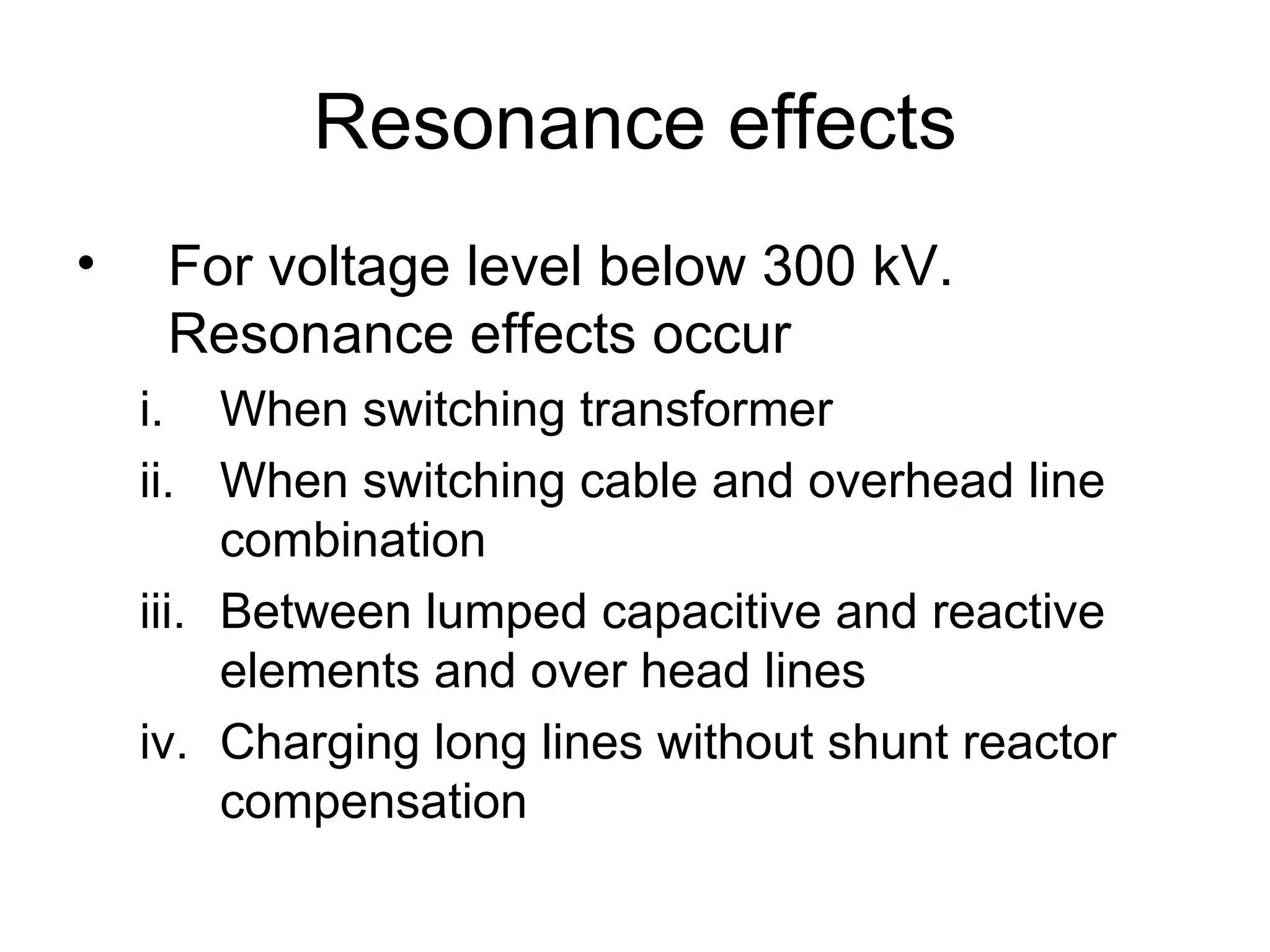 Resonance effects
•    For voltage level below 300 kV.
     Resonance effects occur
    i. When switching transformer
    ii. When switching cable and overhead line
         combination
    iii. Between lumped capacitive and reactive
         elements and over head lines
    iv. Charging long lines without shunt reactor
         compensation
 