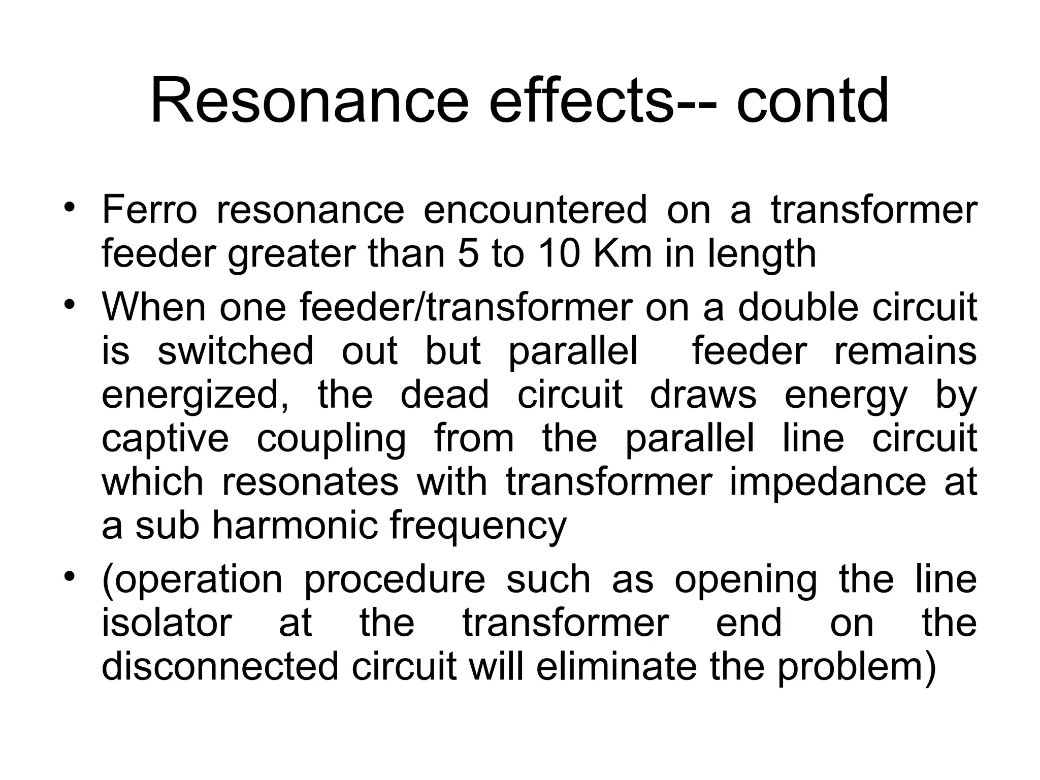 Resonance effects-- contd
• Ferro resonance encountered on a transformer
  feeder greater than 5 to 10 Km in length
• When one feeder/transformer on a double circuit
  is switched out but parallel feeder remains
  energized, the dead circuit draws energy by
  captive coupling from the parallel line circuit
  which resonates with transformer impedance at
  a sub harmonic frequency
• (operation procedure such as opening the line
  isolator at the transformer end on the
  disconnected circuit will eliminate the problem)
 